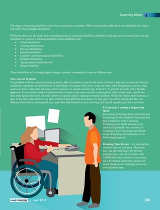 The degree of learning disability varies from one person to another. While some people suﬀer from one disability, few others
still suﬀer from multiple disabilities.
While the above are the skills that are hampered due to a learning disability, disability of the physical or mental kind can also
contribute to a person’s learning disability. Such disabilities are:
· Visual disabilities
· hearing impairments
· Physical disabilities
· Speech disabilities
· Cognitive and neurological disabilities
· Multiple disabilities
· Aging-related conditions and
· Mental disability
These disabilities of a varying degree hamper a person’s prospects to learn in diﬀerent ways.
The Current Problem
The problem with the current learning system is that it considers everyone the same. It doesn’t take into account the choices,
conditions, situations and preferences of individuals. No matter who one is, what one does, what background one has, what
issues one has to deal with, learning centres operate in a similar and set way. It doesn’t, in general, provide with a ﬂexible
approach. So an autistic child is treated and has to learn in the same way that a non-autistic child would study. And if one
does need special attention, the only option is a special school catering to similar children. While this makes them learned, it
also, at the same time instils every idea of them being diﬀerent and special. So they grow up with a feeling that they are
diﬀerent from others, need special care, and often ﬁnd themselves at a receiving end. Social equality goes for a toss here.
E-Learning- Lending a Supporting
Hand
E-Learning is helping break many barriers
in learning for the disabled. Education has
had a makeover with e-learning.
Technology has made learning more
varied and palatable for everyone. E-
Learning is now becoming a preferred
mode of learning and education for its
following properties:
Breaking Time Barrier – E-Learning lets
students learn at own pace. Moreover,
they can start and enjoy the process
anytime they wish. So a student with
ADHD who ﬁnds it hard to concentrate
for a 45-minute classroom session can
easily break up an e-learning session at
own attention span.
Learning Mode
|45| April 2019
 