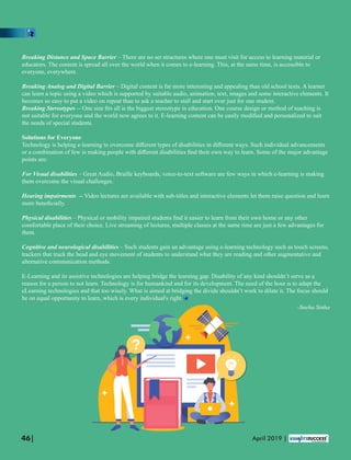 Breaking Distance and Space Barrier – There are no set structures where one must visit for access to learning material or
educators. The content is spread all over the world when it comes to e-learning. This, at the same time, is accessible to
everyone, everywhere.
Breaking Analog and Digital Barrier – Digital content is far more interesting and appealing than old school texts. A learner
can learn a topic using a video which is supported by suitable audio, animation, text, images and some interactive elements. It
becomes so easy to put a video on repeat than to ask a teacher to stall and start over just for one student.
Breaking Stereotypes -- One size ﬁts all is the biggest stereotype in education. One course design or method of teaching is
not suitable for everyone and the world now agrees to it. E-learning content can be easily modiﬁed and personalized to suit
the needs of special students.
Solutions for Everyone
Technology is helping e-learning to overcome diﬀerent types of disabilities in diﬀerent ways. Such individual advancements
or a combination of few is making people with diﬀerent disabilities ﬁnd their own way to learn. Some of the major advantage
points are:
For Visual disabilities – Great Audio, Braille keyboards, voice-to-text software are few ways in which e-learning is making
them overcome the visual challenges.
Hearing impairments -- Video lectures are available with sub-titles and interactive elements let them raise question and learn
more beneﬁcially.
Physical disabilities – Physical or mobility impaired students ﬁnd it easier to learn from their own home or any other
comfortable place of their choice. Live streaming of lectures, multiple classes at the same time are just a few advantages for
them.
Cognitive and neurological disabilities – Such students gain an advantage using e-learning technology such as touch screens,
trackers that track the head and eye movement of students to understand what they are reading and other augmentative and
alternative communication methods.
E-Learning and its assistive technologies are helping bridge the learning gap. Disability of any kind shouldn’t serve as a
reason for a person to not learn. Technology is for humankind and for its development. The need of the hour is to adapt the
eLearning technologies and that too wisely. What is aimed at bridging the divide shouldn’t work to dilate it. The focus should
be on equal opportunity to learn, which is every individual's right.
46| April 2019 |
-Sneha Sinha
 