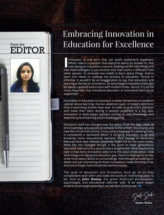 nnovation is one term that can spark excitement anywhere.
IWhat’s new is a question that everyone wants an answer to. And
man being an inquisitive creature, looking out for new things and
new methodologies is just another trait that marks it diﬀerent from
other species. To innovate one needs to learn about things. And to
learn one needs to undergo the process of education- formal or
informal. It wouldn’t be an exaggeration to say that education and
learning is the key to innovation. So what beget innovation must also
be always updated and in-sync with modern times. Hence, it is all the
more important that innovative education or innovative learning be
supported.
Innovation in Education is important to keep the learners or students
upbeat about learning. Human attention span, in today’s electronic
time is becoming shorter than ever. In order to grab one’s attention
and make then learn during a session anywhere is a big task.
Innovation is what keeps learners coming to seek knowledge and
keep the cycle of learning and innovating going.
Education itself has changed over the years. From the days when all
the knowledge was passed on verbally to the written documents and
now the virtual instructions, it has come a long way. E-Learning today
is considered a revolution which is bringing education to all and
breaking many educational barriers. This change is necessary
because what was relevant yesterday might not be the same today.
What has not changed though is the spirit to make generations
educated, learned and a society that is enlightened. What needs to be
seen is how every innovation adds on to the value of education. How
technology is bridging the education gap. How it is helping the society
to be more aware about its surroundings. How thought provoking, in-
depth and yet interesting do these innovations make learning to be.
And not to forget, how it treats the world in equity.
The cycle of education and innovation must go on as they
complement each other and make the world an interesting place to
be. And as John Dewey, the great American philosopher,
psychologist, and educational reformer said, “If we teach today’s
students as we taught yesterday’s, we rob them of tomorrow.”
From the
EDITOR
Embracing Innovation in
Education for Excellence
Sneha Sinha
Sneha Sinha
 