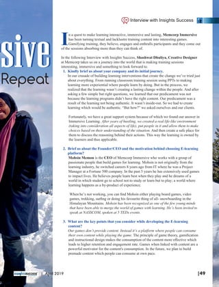 rsivesiveRepeat
In a quest to make learning interactive, immersive and lasting, Memcorp Immersive
has been turning textual and lacklustre training content into interesting games.
Gamifying training, they believe, engages and enthralls participants and they come out
of the sessions absorbing more than they can think of.
In the following Interview with Insights Success, Shashwat Dhuliya, Creative Designer
at Memcorp takes us on a journey into the world that is making training sessions
interesting, immersive and something to look forward to.
1. Kindly brief us about your company and its initial journey.
In our crusade of building learning interventions that create the change we’ve tried just
about everything. From running classroom training session using PPTs to making
learning more experiential where people learn by doing. But in the process, we
realized that the learning wasn’t creating a lasting change within the people. And after
asking a few simple but right questions, we learned that our predicament was not
because the learning programs didn’t have the right content. Our predicament was a
result of the learning not being authentic. It wasn’t inside-out. So we had to create
learning which would be authentic. “But how?” we asked ourselves and our clients.
Fortunately, we have a great support system because of which we found our answer in
Immersive Learning. After years of hustling, we created a real life-like environment
(taking into consideration all aspects of life), put people in it and allow them to make
choices based on their understanding of the situation. And then create a safe place for
them to discuss the reasoning behind their actions. This way the learning is owned by
the learners and thus applicable.
2. Brief us about the Founder/CEO and the motivation behind choosing E-learning
platform?
Mohsin Memon is the CEO of Memcorp Immersive who works with a group of
passionate people that build games for learning. Mohsin is not originally from the
learning industry, he switched careers 8 years ago from IT where he was a Project
Manager at a Fortune 500 company. In the past 5 years he has extensively used games
to impact lives. He believes people learn best when they play and he dreams of a
world in which student go to school not to study or learn but to play; a world where
learning happens as a by-product of experience.
When he’s not working, you can ﬁnd Mohsin either playing board games, video
games, trekking, surﬁng or doing his favourite thing of all- snowboarding in the
Himalayan Mountains. Mohsin has been recognized as one of the few young minds
that have been able to merge the world of games with learning. He’s been invited to
speak at NASSCOM, spoken at 5 TEDx events.
3. What are the key points that you consider while developing the E-learning
content?
Our games don’t provide content. Instead it’s a platform where people can consume
their own content while playing the game. The principle of game theory, gamiﬁcation
and instructional design makes the consumption of the content more eﬀective which
leads to higher retention and engagement rate. Games when linked with content are a
powerful motivator for the content's consumption. In the future, we plan to build
premade content which people can consume at own pace.
Interview with Insights Success
|49| April 2019
 