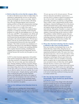 4. Brief us about the services that the company oﬀers.
In order to talk about services that we render today it is
important to understand the services we delivered in
the past that brought us where we are today. About 7
years ago we began our services journey with doing
run-of the mill training programs such as decision
making, problem solving and communication trainings.
Over the years we have recognized that the belief of
Memcorp Immersive is to make it fun, make it
engaging, make it a game! When we conducted these
programs, we found our advantage in delivering the
programs in a really fun and engaging way so we chose
to do away with PPT’s. Our programs were oﬀ the cuﬀ
using a lot of human interaction activities and a lot of
involvement from the participants and getting them to
participate in the entire learning process. We took up a
project with one our clients because there was a gap in
the communication between the sales team and the
managers. This whole ecosystem was simulated in a 3
hour process throwing in new and diﬀerent challenges
in each iteration. We wanted to do something diﬀerent
than a regular classroom training, something more
engaging and exciting and most importantly fun for
everyone because this was the very ﬁrst game we ever
built.
In 2015 we had a keystone opportunity with another
client and the management of the team needed a game
to develop awareness of collaboration amongst one
another. Our services today span from dealing with
Vuca, Strategic thinking, Strategic Execution, Project
Management, Communication and Collaboration. The
most unique thing about what we do in our services is
not the topic of the service but the methodology and the
way in which we deliver the service and the way we do
that is through games. Imagine playing a game and by
virtue of playing this game you learn important
business and leadership skills that have an impact of
how you deal with situations in the real world. We try
to achieve our services by doing something unique,
diﬀerent, and meaningful for the participants and the
users who experience our games.
5. What are the challenges in the Education Sector in
India?
20 years from now, anything that’s being taught in
schools will be irrelevant. It’s important to understand
that needs are changing with time. What was important
10 years ago may not be relevant anymore. The gap
between education and industry requirement is
growing which is leading to disguised unemployment
due to lack of skills. Less emphasis on skills like
personality, innovation or creativity is a big problem.
Since a child’s value is determined by his/her results
and degrees, character building gets lost in the process.
Parents and teachers fail to realize that the upcoming
job requires strong soft skills along with innovation
and creativity. The quality of teachers is a major issue.
Schools need teachers who not only teach but inspire
students to learn and bring out the creativity in them.
This problem is further fuelled by parents who just
want their kids to have a secure and safe job. Lack of
technology and poor infrastructures are one of the
biggest challenges that schools face in India. The
education system needs to open to change.
6. Please share the latest technology that the company
is utilizing to oﬀer better learning solutions.
There are a number of technologies that we use. We
started oﬀ using virtual reality, along the way we
realized that we needed something that blended virtual,
augmented and physical reality. Our games have been
developed using react, ruby on rails and node.js. From
the front-end standpoint, we use ember j.s but are soon
migrating to technologies that are more robust and
versatile in nature as the use of mobile is increasing
and we recognize that we need technologies that are
more universal in terms of where they can be applied
and used. We have created a semi-virtual reality
experience focusing more on human interaction during
gameplay because we didn't want to lose sight of the
human element. Today we use technology to enable that
classroom learning experience on a mobile device but
it all started with doing traditional training programs
in a unique and fun way.
7. How does the ﬁrm intend to handle its Societal
Responsibility? Please mention any special charity
or program as such.
We have been empowering change in the educational
system by turning the process of learning important
skills into a game. Until now we have conducted
various gamiﬁcation sessions in universities and
schools to bring awareness about the new learning
techniques. Our CEO has given several TEDx talks in
universities which talks about how gaming can be the
50| April 2019 |
 
