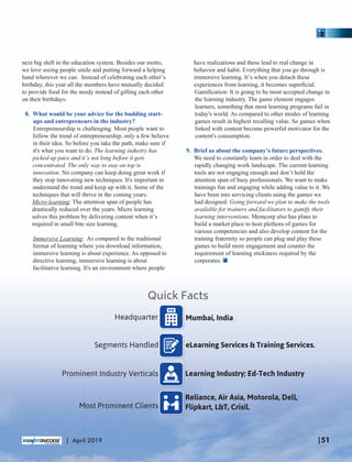 next big shift in the education system. Besides our motto,
we love seeing people smile and putting forward a helping
hand wherever we can. Instead of celebrating each other’s
birthday, this year all the members have mutually decided
to provide food for the needy instead of gifting each other
on their birthdays.
8. What would be your advice for the budding start-
ups and entrepreneurs in the industry?
Entrepreneurship is challenging. Most people want to
follow the trend of entrepreneurship, only a few believe
in their idea. So before you take the path, make sure if
it's what you want to do. The learning industry has
picked up pace and it’s not long before it gets
concentrated. The only way to stay on top is
innovation. No company can keep doing great work if
they stop innovating new techniques. It's important to
understand the trend and keep up with it. Some of the
techniques that will thrive in the coming years:
Micro-learning: The attention span of people has
drastically reduced over the years. Micro learning
solves this problem by delivering content when it’s
required in small bite size learning.
Immersive Learning: As compared to the traditional
format of learning where you download information,
immersive learning is about experience. As opposed to
directive learning, immersive learning is about
facilitative learning. It's an environment where people
have realizations and these lead to real change in
behavior and habit. Everything that you go through is
immersive learning. It’s when you detach these
experiences from learning, it becomes superﬁcial.
Gamiﬁcation: It is going to be most accepted change in
the learning industry. The game element engages
learners, something that most learning programs fail in
today's world. As compared to other modes of learning
games result in highest recalling value. So games when
linked with content become powerful motivator for the
content's consumption.
9. Brief us about the company’s future perspectives.
We need to constantly learn in order to deal with the
rapidly changing work landscape. The current learning
tools are not engaging enough and don’t hold the
attention span of busy professionals. We want to make
trainings fun and engaging while adding value to it. We
have been into servicing clients using the games we
had designed. Going forward we plan to make the tools
available for trainers and facilitators to gamify their
learning interventions. Memcorp also has plans to
build a market place to host plethora of games for
various competencies and also develop content for the
training fraternity so people can plug and play these
games to build more engagement and counter the
requirement of learning stickiness required by the
corporates.
Mumbai, IndiaHeadquarter
eLearning Services & Training Services.Segments Handled
Quick Facts
Learning Industry; Ed-Tech IndustryProminent Industry Verticals
Reliance, Air Asia, Motorola, Dell,
Flipkart, L&T, Crisil.Most Prominent Clients
|51| April 2019
 