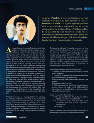Virtual Learning
Ashwini Purohit, a tech-enthusiastic person
currently working in ed-tech Industry is the Co-
Founder of Winuall. It is a growing online platform
that helps institutions and people preparing for
examinations. He graduated from VITVellore and has
been awarded Special Achievers award twice.
Passionate about developer communities, he has lead
communities like Developer Circles from Facebook,
GoogleDeveloperGroups,DockerCommunity.
Avirtual classroom is essentially teaching without the
teacher, an interaction between student and the
teacher, via means of online technology interfaces
such as massive open online courses in the form of online
video broadcasting, notes, lectures, examinations etc., but
virtual classrooms also pose various diﬃculties to their
students. This little snippet written below tries to discuss the
various limitations of these classrooms along with their
impact on the students learning process and their
development in real life. Virtual classrooms, although they
may sound modern and revolutionary, still pose students with
many problems in the process of learning or attending. Some
of these problems are no face to face interaction, availability
of resources or rather a lack of resources, authenticity of
course and certiﬁcate malpractices, time limits etc. Students
taking part in virtual classroom may not actually be gaining
any knowledge, especially high school or college students
who do these courses for extra marks and don’t actually pay
attention. More over with lack of resources practical
knowledge is not achievable. This article aims to bring out all
the disadvantages and problems that students face while
engaging in a virtual classroom so that it could help other
students willing to take such course a prior general idea about
them.
A virtual classroom in an e-learning platform is an educating
and learning condition where members can collaborate,
convey, see and talk about introductions, and draw in with
learning assets while working in gatherings, all in a web-
based setting.Avirtual classroom is likewise now known as a
virtual learning environment. A classroom or class does not
generally require a functioning educator to manage
understudies; in this setting, they can continue at their very
own pace.
There are diverse kinds of virtual classrooms, one sort is the
unsupervised virtual classroom where there are instant
learning materials that the understudy can pursue with the
assistance of a mentor. This makes YouTube the most
broadly utilized virtual classroom. Another sort of the
virtual classroom is the mentor driven classroom. This
aﬃrms to a progressively customary classroom deﬁnition,
where the exercise is completed continuously at a particular
time and date. Here understudies and coaches can
communicateandeﬀectivelytakepart.
Thereareafew pointsofinteresttoavirtualclass:
1. Students are not constrained to the courses accessible
intheirgeography.
2. Learning is increasingly intelligent as its inclination
powers theunderstudy’s consideration.
3.Access to coursework from anyplace whenever one
requires.
4. Immediatecriticismon tests.
5. While expanding your insight and aptitudes in your
general vicinity of study, you’ll additionally be
sharpening your advanced abilities on the most complex
internetlearninginnovation.
Maybeacoupleof itsdrawbacksare:
1. In the instance of directed classes, the date and time
mightbeanissue toafew understudies.
2. It is constrained by the mechanical limit of the
understudy; those with slower equipment or
Internetspeeds
areoﬀ guard.
Virtual classrooms stand ready to change the manner in
whichpeopleandinstructiveestablishmentsgoabout
|53| April 2019
 