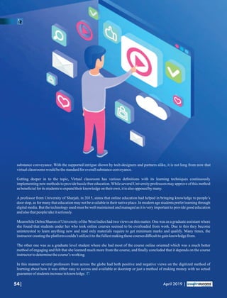 substance conveyance. With the supported intrigue shown by tech designers and partners alike, it is not long from now that
virtualclassroomswould bethestandardfor overallsubstanceconveyance.
Getting deeper in to the topic, Virtual classroom has various deﬁnitions with its learning techniques continuously
implementing new methods to provide hassle free education. While several University professors may approve of this method
asbeneﬁcialfor itsstudentstoexpandtheirknowledgeontheirown, itisalsoopposed by many.
A professor from University of Sharjah, in 2015, states that online education had helped in bringing knowledge to people’s
door stop, as for many that education may not be available in their native place. In modern age students prefer learning through
digital media. But the technology used must be well maintained and managed as it is very important to provide good education
andalsothatpeopletakeitseriously.
Meanwhile Debra Sharon of University of the West Indies had two views on this matter. One was as a graduate assistant where
she found that students under her who took online courses seemed to be overloaded from work. Due to this they become
uninterested to learn anything new and read only materials require to get minimum marks and qualify. Many times, the
instructorcreatingtheplatformcouldn’tutilizeittothefullestmakingthesecourses diﬃculttogainknowledgefrom.
The other one was as a graduate level student where she had most of the course online oriented which was a much better
method of engaging and felt that she learned much more from the course, and ﬁnally concluded that it depends on the course
instructortodeterminethecourse’s working.
In this manner several professors from across the globe had both positive and negative views on the digitized method of
learning about how it was either easy to access and available at doorstep or just a method of making money with no actual
guaranteeofstudentsincreaseinknowledge.
54| April 2019 |
 
