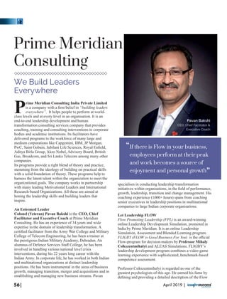 rime Meridian Consulting India Private Limited
Pis a company with a ﬁrm belief in “building leaders
everywhere”. It helps people to perform at world-
class levels and at every level in an organisation. It is an
end-to-end leadership development and human
transformation consulting services company that provides
coaching, training and consulting interventions to corporate
bodies and academic institutions. Its facilitators have
delivered programs to the workforce of many large and
medium corporations like Capgemini, IBM, JP Morgan,
PwC, Saint Gobain, Jubilant Life Sciences, Royal Enﬁeld,
Aditya Birla Group, Akzo Nobel, Advisory Board, British
Gas, Broadcom, and Sri Lanka Telecom among many other
companies.
Its programs provide a right blend of theory and practice,
stemming from the ideology of building on practical skills
with a solid foundation of theory. These programs help to
harness the latent talent within the organization to meet the
organizational goals. The company works in partnership
with many leading Motivational Leaders and International
Research-based Organizations. All these are aimed at
honing the leadership skills and building leaders that
inspire.
An Esteemed Leader
Colonel (Veteran) Pavan Bakshi is the CEO, Chief
Facilitator and Executive Coach at Prime Meridian
Consulting. He has an experience of 34 years and wide
expertise in the domain of leadership transformation. A
certiﬁed facilitator from the Army War College and Military
College of Telecom Engineering, he has been a trainer at
the prestigious Indian Military Academy, Dehradun. An
alumnus of Defence Services Staﬀ College, he has been
involved in handling various national level crisis
interventions, during his 22 years long career with the
Indian Army. In corporate life, he has worked in both Indian
and multinational organizations at distinct leadership
positions. He has been instrumental in the areas of business
growth, managing transition, merger and acquisitions and in
establishing and managing new business streams. Pavan
specialises in conducting leadership transformation
initiatives within organisations, in the ﬁeld of performance,
growth, leadership, transition and change management. His
coaching experience (1000+ hours) spans from coaching
senior executives in leadership positions in multinational
companies to large Indian corporate organisations.
Let Leadership FLOW
Flow Promoting Leadership (FPL) is an award-winning
online Leadership Development Simulation, promoted in
India by Prime Meridian. It is an online Leadership
Simulation, Assessment and Blended Learning program.
FLIGBY (FLOW is Good Business For You) is the oﬃcial
Flow-program for decision-makers by Professor Mihaly
Csikszentmihalyi and ALEAS Simulations. FLIGBY’s
leadership development program combines a video-game
learning experience with sophisticated, benchmark-based
competence assessment.
Professor Csikszentmihalyi is regarded as one of the
greatest psychologists of this age. He earned his fame by
deﬁning and providing a detailed description of the Flow
Prime Meridian
Consulting
We Build Leaders
Everywhere
56| April 2019 |
If there is Flow in your business,
employees perform at their peak
and work becomes a source of
enjoyment and personal growth
“
“
Pavan Bakshi
CEO, Chief Facilitator &
Executive Coach
 