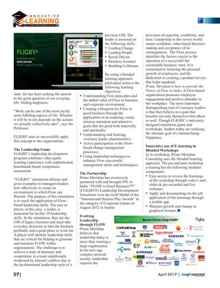 state. He has been seeking the answer
to the great question of our everyday
life: ﬁnding happiness.
“Work can be one of the most joyful,
most fulﬁlling aspects of life. Whether
it will be or not depends on the actions
we actually collectively take”, says the
Professor.
FLIGBY aims to successfully apply
this concept to the organizations.
The Leadership Game
FLIGBY’s leadership development
program combines video-game
learning experience with sophisticated,
benchmark-based competence
assessment.
“FLIGBY” simulation informs and
gives examples to managers/leaders
how eﬀectively to create an
environment in which Flow can
ﬂourish. The purpose of this simulation
is to teach the application of Flow-
based leadership skills. The user or
player, in this case, a leader, is
measured for his/her 29 leadership
skills. In the simulation, they are the
GM of legacy business and must take
everyday decisions to turn the business
proﬁtable and a great place to work for.
A player will identify leadership skills
that are critical for helping to generate
and maintain FLOW within
organizations. The challenge is to
achieve a state of harmony and
cooperation in a team signiﬁcantly
weakened by internal conﬂicts due to
the dysfunctional leadership style of a
previous GM. The
leader is assessed on
the following skills:
Ÿ Leading Change
Ÿ Leading People
Ÿ Result Driven
Ÿ Business Acumen
Ÿ Building Collations
By using a blended
learning approach
participant achieve the
following learning
objectives:
Ÿ Understanding Flow principles and
the added value of Flow in business
and corporate environment;
Ÿ Creating a blueprint for Flow in
good business through the
application of an inspiring vision,
mission statement and attractive
goals that are good both materially
and spiritually;
Ÿ Understanding and learning
visionary leader characteristics;
Ÿ Active participation in the Flow-
based change management
processes;
Ÿ Using leadership techniques to
enhance Flow (successful
management styles and techniques).
The Partnership
Prime Meridian has exclusively
partnered with and brought FPL to
India. “FLOW is Good Business™”
(FLIGBY®) Leadership Development
Simulation won the Gold Medal of the
“International Serious Play Awards” in
the category of Corporate Games in
August 2012 in Seattle.
Evolving
Leadership
through FLOW
Prime Meridian
believes that
leadership today is
more than running a
large organization.
In the new-age
complex network
society, leadership
requires the
provision of expertise, credibility, and
trust. Leadership in this newer world
means conﬁdent, value-based decision-
making and acceptance of its
consequences. The Flow process
identiﬁes the factors crucial to the
operation of a successful but
sustainable business: trust. It is
committed to fostering the personal
growth of employees, and the
dedication to creating a product/service
that helps mankind.
Prime Meridian is here to provide the
Power of Flow in India. A Flow-based
organization promotes employee
engagement and positive attitudes in
the workplace. The most important
distinguishing trait of visionary leaders
is that they believe in a goal that
beneﬁts not only themselves but others
as well. Though FLIGBY’s intricately
designed simulation game and
workshops, leaders today are realizing
the ultimate goal of a human being:
Happiness.
Innovative use of E-learning in
Blended Workshops
In its workshop, Prime Meridian
Consulting uses the blended learning
approach. The pre and post workshop
e-leaning has the following modular
components:
Ÿ Easy access to review the learnings
of the workshop through video’s and
slides & pre-recorded and live
webinars
Ÿ Apply and documenting on-the job
application of the learnings through
a mobile app.
Ÿ Measure growth and change in
graphical formats.
57| April 2019 |
 