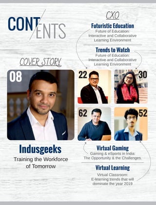 Indusgeeks
Training the Workforce
of Tomorrow
Futuristic Education
Future of Education:
Interactive and Collaborative
Learning Environment
Trends to Watch
Future of Education:
Interactive and Collaborative
Learning Environment
Virtual Gaming
Gaming & eSports in India:
The Opportunity & the Challenges.
Virtual Learning
Virtual Classroom:
E-learning trends that will
dominate the year 2019
08 22 30
62 52
COVER STORY
CXO
 