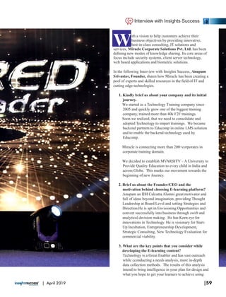With a vision to help customers achieve their
business objectives by providing innovative,
best-in-class consulting, IT solutions and
services, Miracle Corporate Solutions Pvt. Ltd. has been
deﬁning new modes of knowledge sharing. Its core areas of
focus include security systems, client server technology,
web based applications and biometric solutions.
In the following Interview with Insights Success, Anupam
Srivastav, Founder, shares how Miracle has been creating a
pool of experts and skilled resources in the ﬁeld of IT and
cutting edge technologies.
1. Kindly brief us about company and its initialyour
journey.
We started as a Technology Training company since
2005 and quickly grew one of the biggest training
company, trained more than 40k F2F trainings.
Soon we realized, that we need to consolidate and
adopted Technology to impart trainings. We became
backend partners to Educomp in online LMS solution
and to enable the backend technology used by
Educomp.
Miracle is connecting more than 200+corporates in
corporate training domain.
We decided to establish MVARSITY – A University to
Provide Quality Education to every child in India and
across Globe. This marks our movement towards the
beginning of new Journey.
2. Brief us about the Founder/CEO and the
motivation behind choosing E-learning platform?
Anupam an IIM Calcutta Alumni great motivator and
full of ideas beyond imagination, providing Thought
Leadership at Board Level and setting Strategies and
Direction.He is apt in Envisioning Opportunities and
convert successfully into business through swift and
analytical decision making. He has Keen eye for
innovations in Technology. He is visionary for Start-
Up Incubation, Entrepreneurship Development,
Strategic Consulting, New Technology Evaluation for
commercial viability.
3. What are the key points that you consider while
developing the E-learning content?
Technology is a Great Enabler and has vast outreach
while cconducting a needs analysis, more in-depth
data collection methods. The results of this analysis
intend to bring intelligence in your plan for design and
what you hope to get your learners to achieve using
Interview with Insights Success
|59| April 2019
 