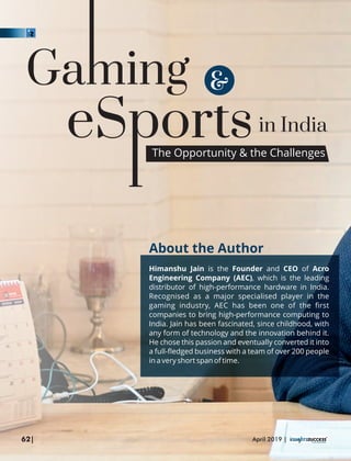 in India
&
About the Author
Himanshu Jain is the Founder and CEO of Acro
Engineering Company (AEC), which is the leading
distributor of high-performance hardware in India.
Recognised as a major specialised player in the
gaming industry, AEC has been one of the ﬁrst
companies to bring high-performance computing to
India. Jain has been fascinated, since childhood, with
any form of technology and the innovation behind it.
He chose this passion and eventually converted it into
a full-ﬂedged business with a team of over 200 people
in a very short span of time.
The Opportunity & the Challenges
62| April 2019 |
 