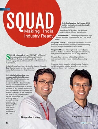 Q#2. Brief us about the Founder/CEO
and the motivation behind choosing E-
learning platform?
Founders of SQUAD are four diﬀerent
thinkers of four diﬀerent specialization.
Rohit Sharma:- A common person just with huge
dreams, a learner, experimentalist and a risk driven
person.
Bhupinder Kumar:- A well organized and time dedicated
personality with enormous knowledge in software testing
ﬁeld with multiple international certiﬁcations.
Ritupanna Mohan:- An exceptionally knowledgeable
person in the ﬁeld of software development / networking
with great sense of dedication and an army in himself.
Maneesh Jha: – A world in himself, great leader /
motivator and positive person with deadline meeting
attitude.
E-learning simply stands for online learning. Today the
world is integrating with the technology as it has the
solution to almost every problem.
SQUADMaking India
Industry Ready
SQUAD Infotech Pvt. Ltd. ( SQUAD’) is Mumbai’s‘
ﬁrst dedicated Professional Training Center for
Software Testing. It was founded with a mission to
provide highly skilled and trained Software Professionals to
IT companies.
In the following Interview with Insights Success, Maneesh
Jha, Director shares how the team is ﬁne
tuning the learners as per the professional
needs.
Q#1. Kindly brief us about your
company and its initial journey.
SQUAD Infotech is a training and
placement company. It was
incorporated with a dream to make
training easier and approachable
while taking care of career of students.
Founders of SQUAD are in education
ﬁeld varying from min 15 years to 30+
years of experience. It was impossible
but we achieved it, as a company
starting with nothing but
achieved target of
approx 8 corer (a
year) in a pre-
dominating big
brand world
with almost a
negligible
investment of
Rs. 1 lac.
Bhupinder Kumar Ritupanna Mohan
66| April 2019 |
 