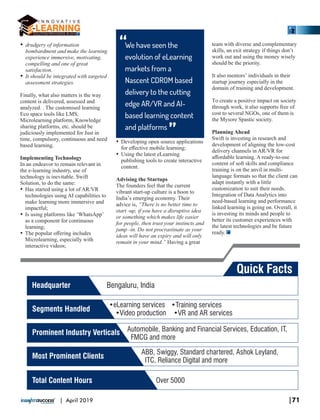 Ÿ drudgery of information
bombardment and make the learning
experience immersive, motivating,
compelling and one of great
satisfaction.
Ÿ It should be integrated with targeted
assessment strategies.
Finally, what also matters is the way
content is delivered, assessed and
analyzed. . The customised learning
Eco space tools like LMS,
Microlearning platform, Knowledge
sharing platforms, etc. should be
judiciously implemented for Just in
time, compulsory, continuous and need
based learning.
Implementing Technology
In an endeavor to remain relevant in
the e-learning industry, use of
technology is inevitable. Swift
Solution, to do the same:
Ÿ Has started using a lot of AR/VR
technologies using AI capabilities to
make learning more immersive and
impactful;
Ÿ Is using platforms like ‘WhatsApp’
as a component for continuous
learning;
Ÿ The popular oﬀering includes
Microlearning, especially with
interactive videos;
Ÿ Developing open source applications
for eﬀective mobile learning;
Ÿ Using the latest eLearning
publishing tools to create interactive
content.
Advising the Startups
The founders feel that the current
vibrant start-up culture is a boon to
India’s emerging economy. Their
advice is, “There is no better time to
start -up, if you have a disruptive idea
or something which makes life easier
for people, then trust your instincts and
jump -in. Do not procrastinate as your
ideas will have an expiry and will only
remain in your mind.” Having a great
team with diverse and complementary
skills, an exit strategy if things don’t
work out and using the money wisely
should be the priority.
It also mentors’ individuals in their
startup journey especially in the
domain of training and development.
To create a positive impact on society
through work, it also supports free of
cost to several NGOs, one of them is
the Mysore Spastic society.
Planning Ahead
Swift is investing in research and
development of aligning the low-cost
delivery channels in AR/VR for
aﬀordable learning. A ready-to-use
content of soft skills and compliance
training is on the anvil in multi-
language formats so that the client can
adapt instantly with a little
customization to suit their needs.
Integration of Data Analytics into
need-based learning and performance
linked learning is going on. Overall, it
is investing its minds and people to
better its customer experiences with
the latest technologies and be future
ready.
We have seen the
evolution of eLearning
markets from a
Nascent CDROM based
delivery to the cutting
edge AR/VR and AI-
based learning content
and platforms
“
“
Quick Facts
Headquarter Bengaluru, India
Segments Handled
•eLearning services •Training services
•Video production •VR and AR services
Prominent Industry Verticals Automobile, Banking and Financial Services, Education, IT,
FMCG and more
Most Prominent Clients
ABB, Swiggy, Standard chartered, Ashok Leyland,
ITC, Reliance Digital and more
Total Content Hours Over 5000
|71| April 2019
 