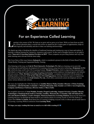 earning is the essence of life. We learn as we grow and we grow as we learn. While we learn from our daily
Llife, formal education plays a crucial role in how we spend our life. It opens gates of opportunities, helps us
think logically and rationally and also to share our learning and knowledge.
The digital age today is breaking the shackles of traditional learning and creating new ways to learn and explore. E-
learning is making learning fun, interactive, immersive and creative. In this issue of Insights Success, we are glad to
enlist “Innovative E-learning Solution Providers in 2019”. These companies are providing features and ways that
make learning more relevant with the times today.
The Cover Story of this issue features Indusgeeks, which is considered a pioneer in the ﬁeld of Game-Based Training,
Virtual Reality Training and Augmented Reality Training.
Also featuring in this issue are Code & Pixels Interactive Technologies Pvt. Ltd, an e-learning service provider
delivering end-to-end Software development & E-Learning solutions using innovative technology, Designmate (I) Pvt
Ltd, which develops world’s best 3D e-Learning Content, Manipal ProLearn, which is empowering corporates and
individuals to master new skills and achieve their goals by pursuing curated employee training programs and industry-
relevant courses, Prime Meridian Consulting India Private Limited , a company incorporated with the purpose of
building leaders everywhere, SAN Techno Mentors Pvt Ltd(Enggeniuos), learning solutions experts in engineering
and manufacturing domains, and Swift Solution Pvt. Ltd., which oﬀers customized content development services
across various domains and verticals.
The issue also highlights the CXO Standpoints of Anubha Maurya Walia, Founder- Director of Prism Trainings
Consultancy, Ashwini Purohit, Co-founder of Winuall, Himanshu Jain, Founder and CEO of Acro Engineering
Company and Ramaya Chatterjee, Director (Sales) of Barco India.
The insightful interviews of Arun Wakhlu, Founder, Pragati Leadership, Anupam Srivastav, Founder, Miracle
Technologies, Chandraprakash Joshi Co-founder, ixamBee, Maneesh Jha, Co-founder, SQUAD Infotech Pvt.
Ltd. and Shashwat Dhuliya, Creative Designer, Memcorp Immersive Learning Solutions showcase the latest in E-
Learning Services. Go through the latest trends in our in-house article E-Learning Trends in 2019 The Pathway to
Future from Writer’s Column. Read about how E-Learning is helping everyone with or without special needs learn in
E-Learning: Learning Without Limitations from Learning Mode.
We hope you enjoy reading this issue as much as we did while creating it!!
For an Experience Called Learning
 