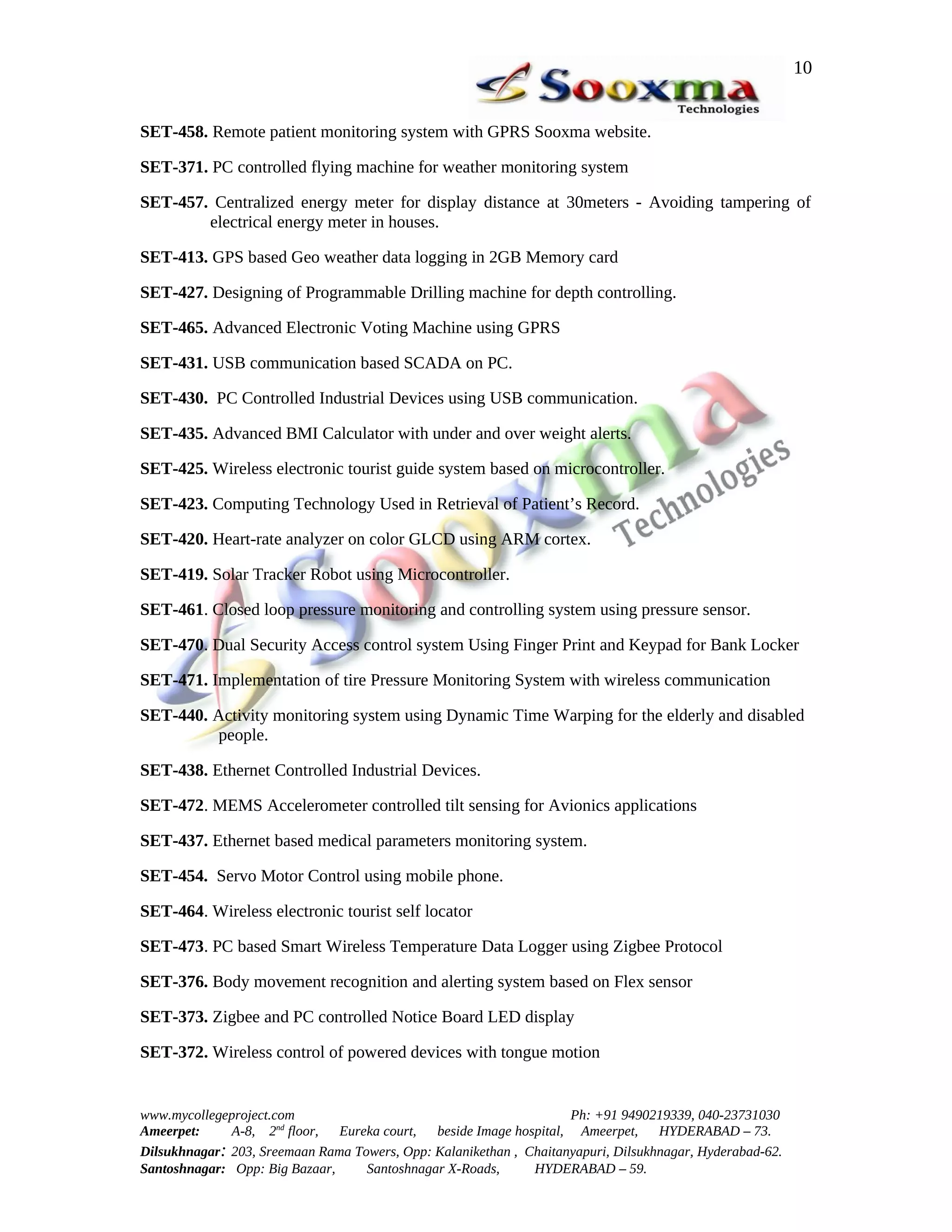 10


SET-458. Remote patient monitoring system with GPRS Sooxma website.

SET-371. PC controlled flying machine for weather monitoring system

SET-457. Centralized energy meter for display distance at 30meters - Avoiding tampering of
        electrical energy meter in houses.

SET-413. GPS based Geo weather data logging in 2GB Memory card

SET-427. Designing of Programmable Drilling machine for depth controlling.

SET-465. Advanced Electronic Voting Machine using GPRS

SET-431. USB communication based SCADA on PC.

SET-430. PC Controlled Industrial Devices using USB communication.

SET-435. Advanced BMI Calculator with under and over weight alerts.

SET-425. Wireless electronic tourist guide system based on microcontroller.

SET-423. Computing Technology Used in Retrieval of Patient’s Record.

SET-420. Heart-rate analyzer on color GLCD using ARM cortex.

SET-419. Solar Tracker Robot using Microcontroller.

SET-461. Closed loop pressure monitoring and controlling system using pressure sensor.

SET-470. Dual Security Access control system Using Finger Print and Keypad for Bank Locker

SET-471. Implementation of tire Pressure Monitoring System with wireless communication

SET-440. Activity monitoring system using Dynamic Time Warping for the elderly and disabled
         people.

SET-438. Ethernet Controlled Industrial Devices.

SET-472. MEMS Accelerometer controlled tilt sensing for Avionics applications

SET-437. Ethernet based medical parameters monitoring system.

SET-454. Servo Motor Control using mobile phone.

SET-464. Wireless electronic tourist self locator

SET-473. PC based Smart Wireless Temperature Data Logger using Zigbee Protocol

SET-376. Body movement recognition and alerting system based on Flex sensor

SET-373. Zigbee and PC controlled Notice Board LED display

SET-372. Wireless control of powered devices with tongue motion


www.mycollegeproject.com                                            Ph: +91 9490219339, 040-23731030
Ameerpet:     A-8, 2nd floor,  Eureka court,  beside Image hospital, Ameerpet,     HYDERABAD – 73.
Dilsukhnagar: 203, Sreemaan Rama Towers, Opp: Kalanikethan , Chaitanyapuri, Dilsukhnagar, Hyderabad-62.
Santoshnagar: Opp: Big Bazaar,     Santoshnagar X-Roads,      HYDERABAD – 59.
 