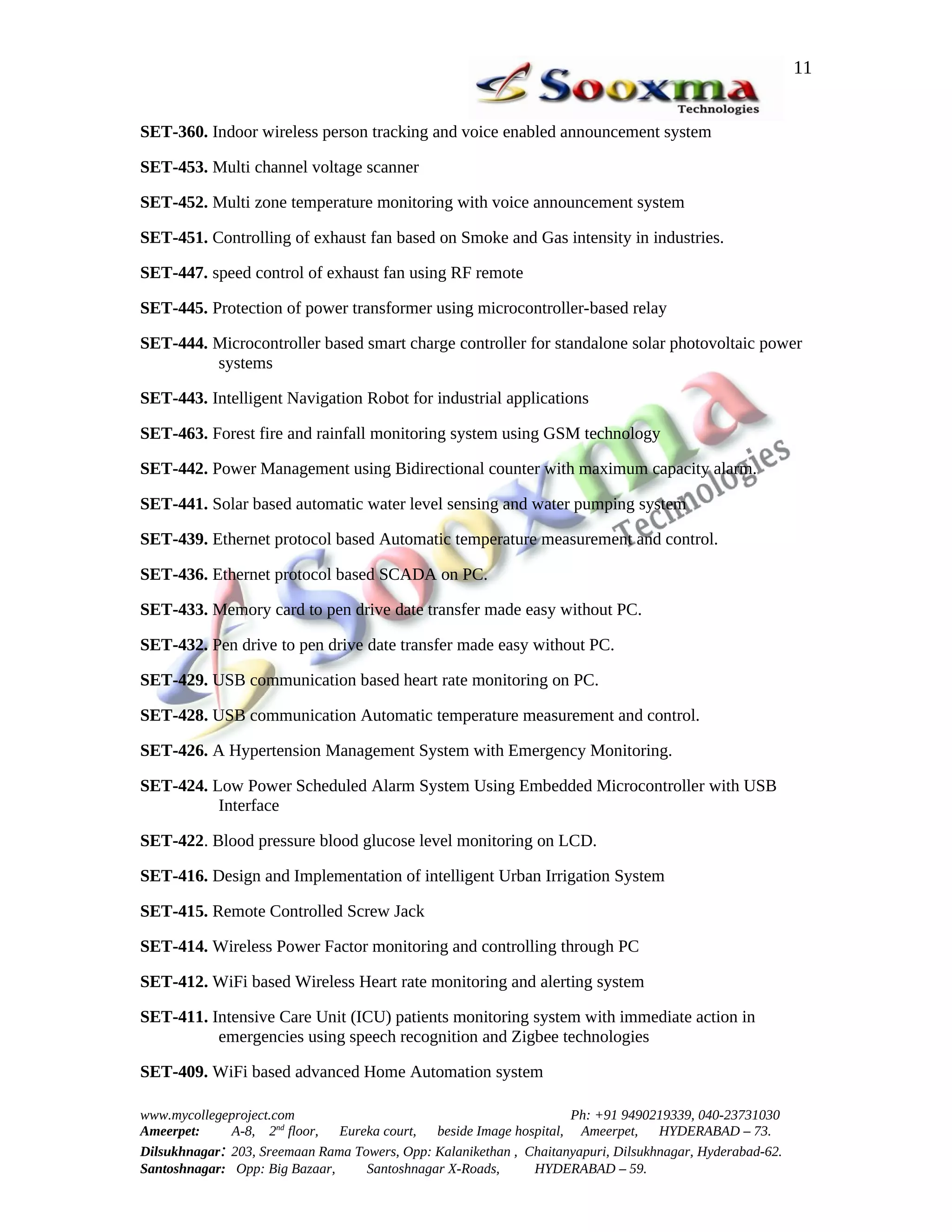 11


SET-360. Indoor wireless person tracking and voice enabled announcement system

SET-453. Multi channel voltage scanner

SET-452. Multi zone temperature monitoring with voice announcement system

SET-451. Controlling of exhaust fan based on Smoke and Gas intensity in industries.

SET-447. speed control of exhaust fan using RF remote

SET-445. Protection of power transformer using microcontroller-based relay

SET-444. Microcontroller based smart charge controller for standalone solar photovoltaic power
         systems

SET-443. Intelligent Navigation Robot for industrial applications

SET-463. Forest fire and rainfall monitoring system using GSM technology

SET-442. Power Management using Bidirectional counter with maximum capacity alarm.

SET-441. Solar based automatic water level sensing and water pumping system

SET-439. Ethernet protocol based Automatic temperature measurement and control.

SET-436. Ethernet protocol based SCADA on PC.

SET-433. Memory card to pen drive date transfer made easy without PC.

SET-432. Pen drive to pen drive date transfer made easy without PC.

SET-429. USB communication based heart rate monitoring on PC.

SET-428. USB communication Automatic temperature measurement and control.

SET-426. A Hypertension Management System with Emergency Monitoring.

SET-424. Low Power Scheduled Alarm System Using Embedded Microcontroller with USB
          Interface

SET-422. Blood pressure blood glucose level monitoring on LCD.

SET-416. Design and Implementation of intelligent Urban Irrigation System

SET-415. Remote Controlled Screw Jack

SET-414. Wireless Power Factor monitoring and controlling through PC

SET-412. WiFi based Wireless Heart rate monitoring and alerting system

SET-411. Intensive Care Unit (ICU) patients monitoring system with immediate action in
          emergencies using speech recognition and Zigbee technologies

SET-409. WiFi based advanced Home Automation system

www.mycollegeproject.com                                            Ph: +91 9490219339, 040-23731030
Ameerpet:     A-8, 2nd floor,  Eureka court,  beside Image hospital, Ameerpet,     HYDERABAD – 73.
Dilsukhnagar: 203, Sreemaan Rama Towers, Opp: Kalanikethan , Chaitanyapuri, Dilsukhnagar, Hyderabad-62.
Santoshnagar: Opp: Big Bazaar,     Santoshnagar X-Roads,      HYDERABAD – 59.
 