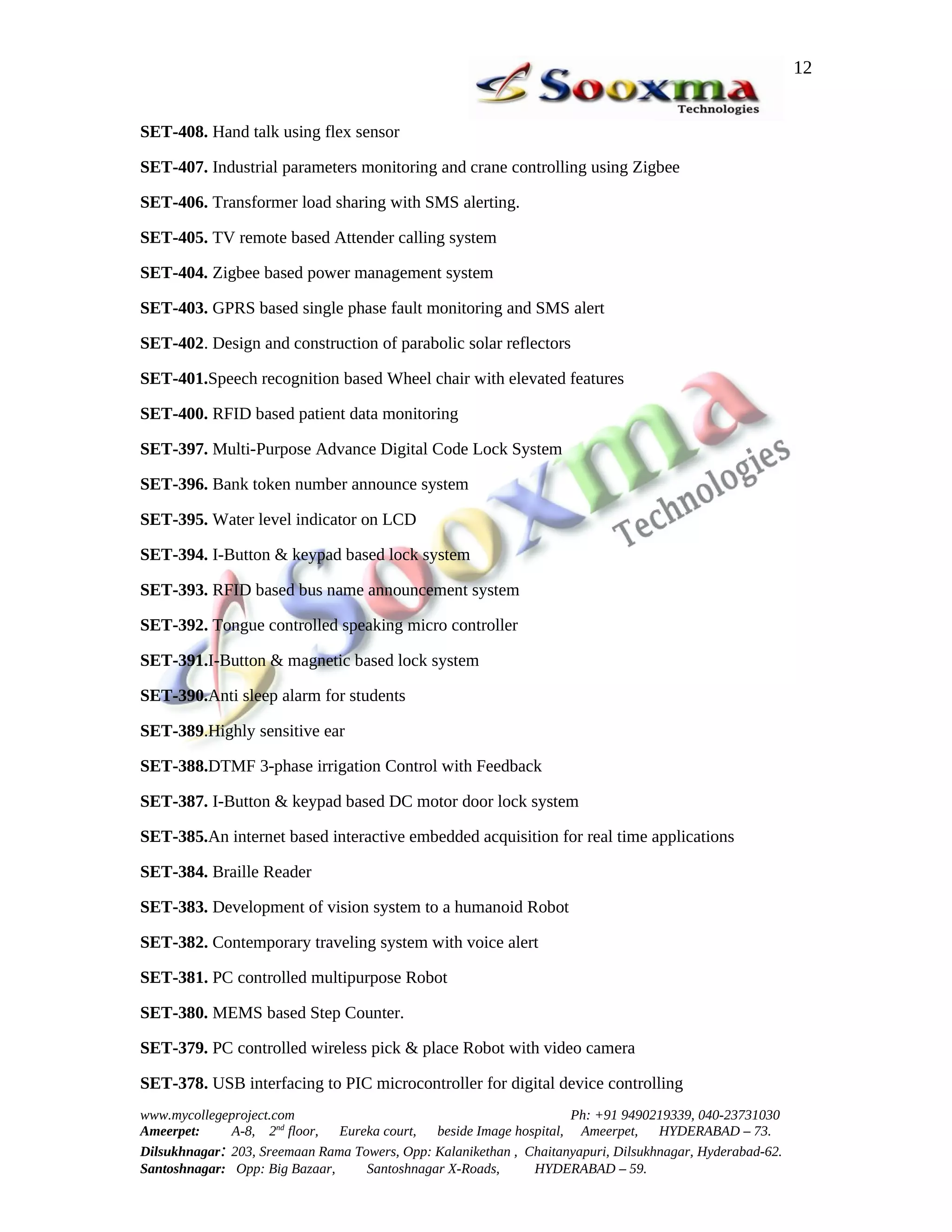 12


SET-408. Hand talk using flex sensor

SET-407. Industrial parameters monitoring and crane controlling using Zigbee

SET-406. Transformer load sharing with SMS alerting.

SET-405. TV remote based Attender calling system

SET-404. Zigbee based power management system

SET-403. GPRS based single phase fault monitoring and SMS alert

SET-402. Design and construction of parabolic solar reflectors

SET-401.Speech recognition based Wheel chair with elevated features

SET-400. RFID based patient data monitoring

SET-397. Multi-Purpose Advance Digital Code Lock System

SET-396. Bank token number announce system

SET-395. Water level indicator on LCD

SET-394. I-Button & keypad based lock system

SET-393. RFID based bus name announcement system

SET-392. Tongue controlled speaking micro controller

SET-391.I-Button & magnetic based lock system

SET-390.Anti sleep alarm for students

SET-389.Highly sensitive ear

SET-388.DTMF 3-phase irrigation Control with Feedback

SET-387. I-Button & keypad based DC motor door lock system

SET-385.An internet based interactive embedded acquisition for real time applications

SET-384. Braille Reader

SET-383. Development of vision system to a humanoid Robot

SET-382. Contemporary traveling system with voice alert

SET-381. PC controlled multipurpose Robot

SET-380. MEMS based Step Counter.

SET-379. PC controlled wireless pick & place Robot with video camera

SET-378. USB interfacing to PIC microcontroller for digital device controlling
www.mycollegeproject.com                                            Ph: +91 9490219339, 040-23731030
Ameerpet:     A-8, 2nd floor,  Eureka court,  beside Image hospital, Ameerpet,     HYDERABAD – 73.
Dilsukhnagar: 203, Sreemaan Rama Towers, Opp: Kalanikethan , Chaitanyapuri, Dilsukhnagar, Hyderabad-62.
Santoshnagar: Opp: Big Bazaar,     Santoshnagar X-Roads,      HYDERABAD – 59.
 