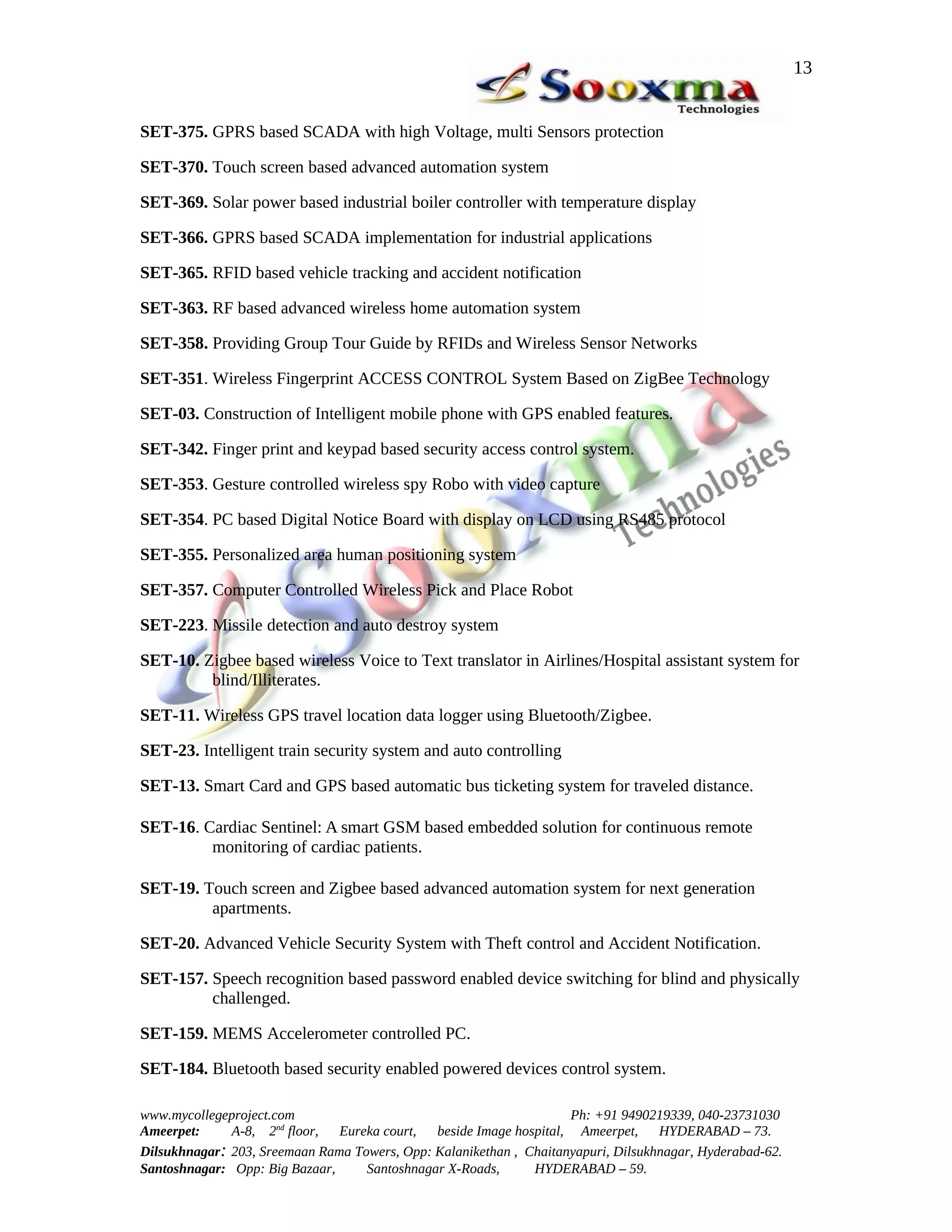 13


SET-375. GPRS based SCADA with high Voltage, multi Sensors protection

SET-370. Touch screen based advanced automation system

SET-369. Solar power based industrial boiler controller with temperature display

SET-366. GPRS based SCADA implementation for industrial applications

SET-365. RFID based vehicle tracking and accident notification

SET-363. RF based advanced wireless home automation system

SET-358. Providing Group Tour Guide by RFIDs and Wireless Sensor Networks

SET-351. Wireless Fingerprint ACCESS CONTROL System Based on ZigBee Technology

SET-03. Construction of Intelligent mobile phone with GPS enabled features.

SET-342. Finger print and keypad based security access control system.

SET-353. Gesture controlled wireless spy Robo with video capture

SET-354. PC based Digital Notice Board with display on LCD using RS485 protocol

SET-355. Personalized area human positioning system

SET-357. Computer Controlled Wireless Pick and Place Robot

SET-223. Missile detection and auto destroy system

SET-10. Zigbee based wireless Voice to Text translator in Airlines/Hospital assistant system for
         blind/Illiterates.

SET-11. Wireless GPS travel location data logger using Bluetooth/Zigbee.

SET-23. Intelligent train security system and auto controlling

SET-13. Smart Card and GPS based automatic bus ticketing system for traveled distance.

SET-16. Cardiac Sentinel: A smart GSM based embedded solution for continuous remote
         monitoring of cardiac patients.

SET-19. Touch screen and Zigbee based advanced automation system for next generation
         apartments.

SET-20. Advanced Vehicle Security System with Theft control and Accident Notification.

SET-157. Speech recognition based password enabled device switching for blind and physically
         challenged.

SET-159. MEMS Accelerometer controlled PC.

SET-184. Bluetooth based security enabled powered devices control system.

www.mycollegeproject.com                                            Ph: +91 9490219339, 040-23731030
Ameerpet:     A-8, 2nd floor,  Eureka court,  beside Image hospital, Ameerpet,     HYDERABAD – 73.
Dilsukhnagar: 203, Sreemaan Rama Towers, Opp: Kalanikethan , Chaitanyapuri, Dilsukhnagar, Hyderabad-62.
Santoshnagar: Opp: Big Bazaar,     Santoshnagar X-Roads,      HYDERABAD – 59.
 