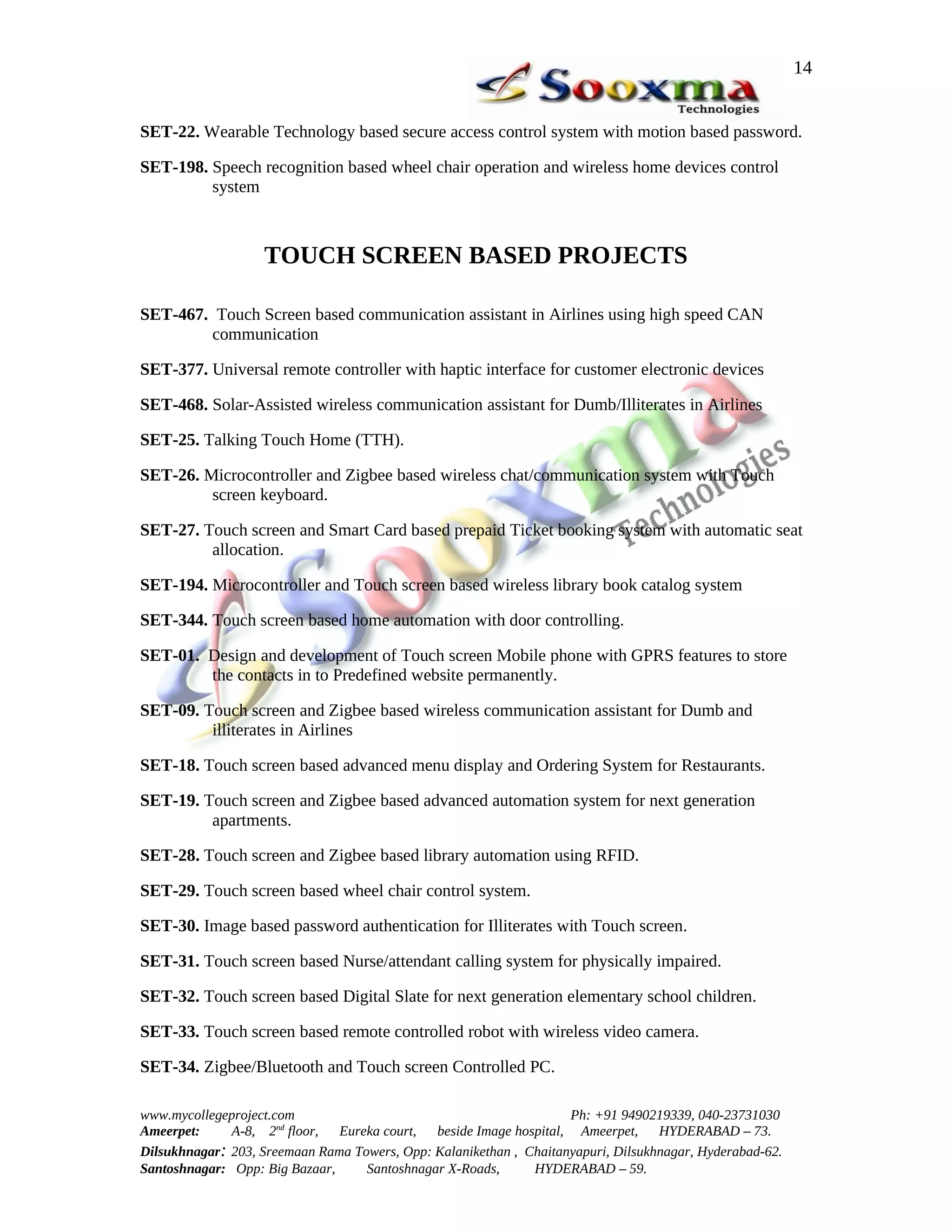 14


SET-22. Wearable Technology based secure access control system with motion based password.

SET-198. Speech recognition based wheel chair operation and wireless home devices control
         system



                   TOUCH SCREEN BASED PROJECTS

SET-467. Touch Screen based communication assistant in Airlines using high speed CAN
        communication

SET-377. Universal remote controller with haptic interface for customer electronic devices

SET-468. Solar-Assisted wireless communication assistant for Dumb/Illiterates in Airlines

SET-25. Talking Touch Home (TTH).

SET-26. Microcontroller and Zigbee based wireless chat/communication system with Touch
         screen keyboard.

SET-27. Touch screen and Smart Card based prepaid Ticket booking system with automatic seat
         allocation.

SET-194. Microcontroller and Touch screen based wireless library book catalog system

SET-344. Touch screen based home automation with door controlling.

SET-01. Design and development of Touch screen Mobile phone with GPRS features to store
        the contacts in to Predefined website permanently.

SET-09. Touch screen and Zigbee based wireless communication assistant for Dumb and
         illiterates in Airlines

SET-18. Touch screen based advanced menu display and Ordering System for Restaurants.

SET-19. Touch screen and Zigbee based advanced automation system for next generation
         apartments.

SET-28. Touch screen and Zigbee based library automation using RFID.

SET-29. Touch screen based wheel chair control system.

SET-30. Image based password authentication for Illiterates with Touch screen.

SET-31. Touch screen based Nurse/attendant calling system for physically impaired.

SET-32. Touch screen based Digital Slate for next generation elementary school children.

SET-33. Touch screen based remote controlled robot with wireless video camera.

SET-34. Zigbee/Bluetooth and Touch screen Controlled PC.

www.mycollegeproject.com                                            Ph: +91 9490219339, 040-23731030
Ameerpet:     A-8, 2nd floor,  Eureka court,  beside Image hospital, Ameerpet,     HYDERABAD – 73.
Dilsukhnagar: 203, Sreemaan Rama Towers, Opp: Kalanikethan , Chaitanyapuri, Dilsukhnagar, Hyderabad-62.
Santoshnagar: Opp: Big Bazaar,     Santoshnagar X-Roads,      HYDERABAD – 59.
 