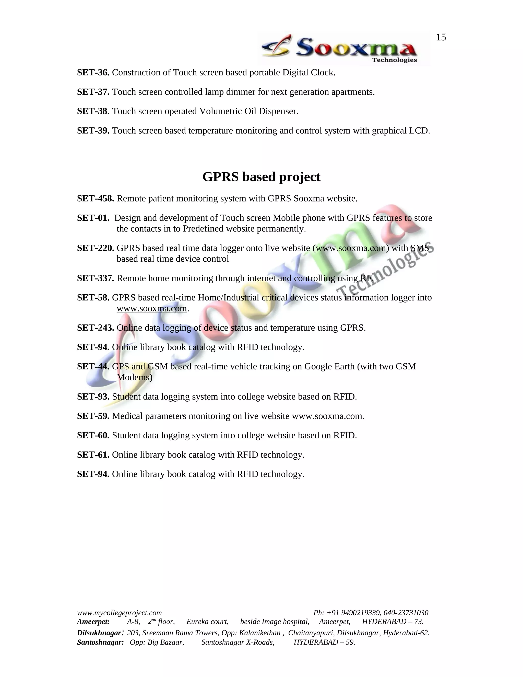 15


SET-36. Construction of Touch screen based portable Digital Clock.

SET-37. Touch screen controlled lamp dimmer for next generation apartments.

SET-38. Touch screen operated Volumetric Oil Dispenser.

SET-39. Touch screen based temperature monitoring and control system with graphical LCD.




                                    GPRS based project
SET-458. Remote patient monitoring system with GPRS Sooxma website.

SET-01. Design and development of Touch screen Mobile phone with GPRS features to store
        the contacts in to Predefined website permanently.

SET-220. GPRS based real time data logger onto live website (www.sooxma.com) with SMS
         based real time device control

SET-337. Remote home monitoring through internet and controlling using RF.

SET-58. GPRS based real-time Home/Industrial critical devices status information logger into
         www.sooxma.com.

SET-243. Online data logging of device status and temperature using GPRS.

SET-94. Online library book catalog with RFID technology.

SET-44. GPS and GSM based real-time vehicle tracking on Google Earth (with two GSM
         Modems)

SET-93. Student data logging system into college website based on RFID.

SET-59. Medical parameters monitoring on live website www.sooxma.com.

SET-60. Student data logging system into college website based on RFID.

SET-61. Online library book catalog with RFID technology.

SET-94. Online library book catalog with RFID technology.




www.mycollegeproject.com                                            Ph: +91 9490219339, 040-23731030
Ameerpet:     A-8, 2nd floor,  Eureka court,  beside Image hospital, Ameerpet,     HYDERABAD – 73.
Dilsukhnagar: 203, Sreemaan Rama Towers, Opp: Kalanikethan , Chaitanyapuri, Dilsukhnagar, Hyderabad-62.
Santoshnagar: Opp: Big Bazaar,     Santoshnagar X-Roads,      HYDERABAD – 59.
 