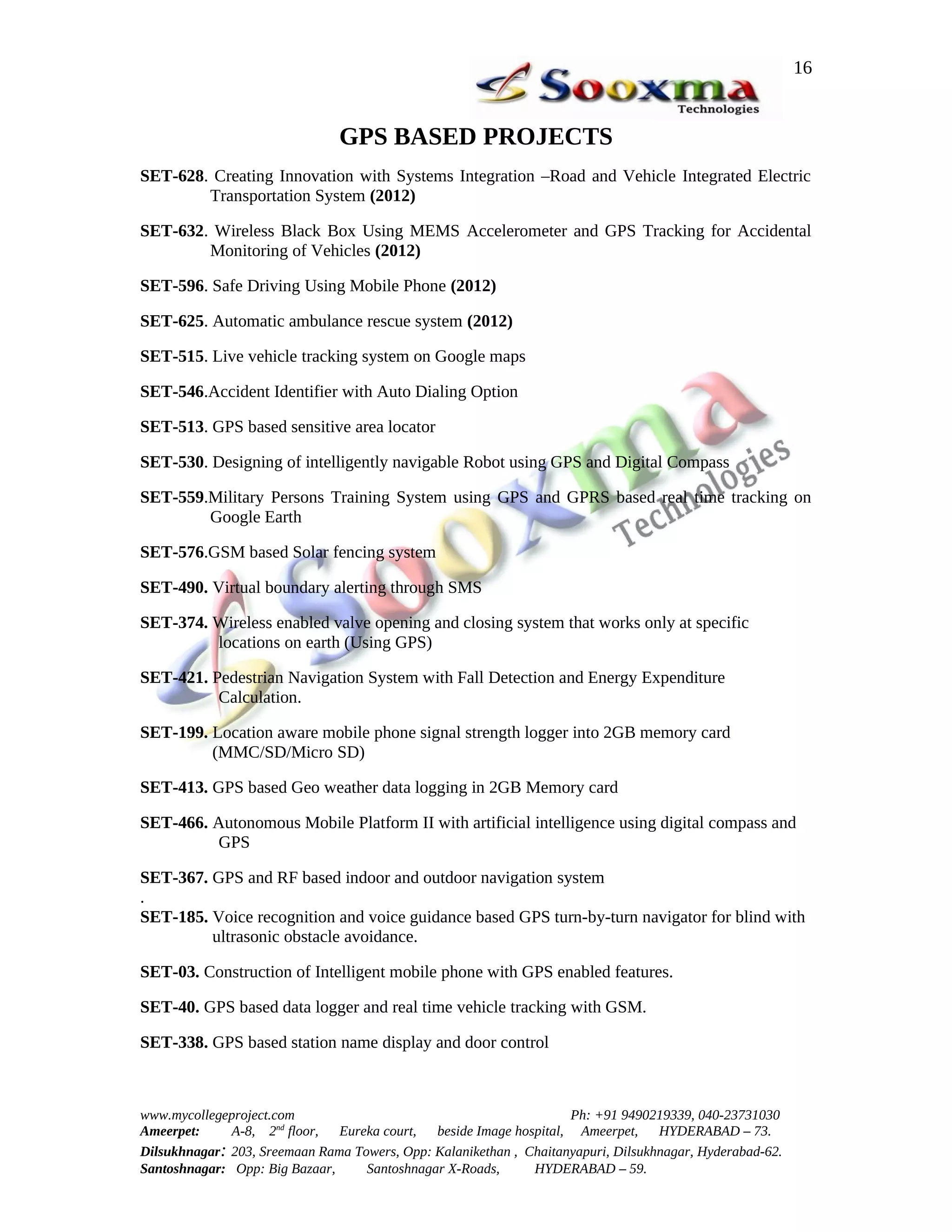 16


                               GPS BASED PROJECTS
SET-628. Creating Innovation with Systems Integration –Road and Vehicle Integrated Electric
        Transportation System (2012)

SET-632. Wireless Black Box Using MEMS Accelerometer and GPS Tracking for Accidental
        Monitoring of Vehicles (2012)

SET-596. Safe Driving Using Mobile Phone (2012)

SET-625. Automatic ambulance rescue system (2012)

SET-515. Live vehicle tracking system on Google maps

SET-546.Accident Identifier with Auto Dialing Option

SET-513. GPS based sensitive area locator

SET-530. Designing of intelligently navigable Robot using GPS and Digital Compass

SET-559.Military Persons Training System using GPS and GPRS based real time tracking on
        Google Earth

SET-576.GSM based Solar fencing system

SET-490. Virtual boundary alerting through SMS

SET-374. Wireless enabled valve opening and closing system that works only at specific
         locations on earth (Using GPS)

SET-421. Pedestrian Navigation System with Fall Detection and Energy Expenditure
          Calculation.

SET-199. Location aware mobile phone signal strength logger into 2GB memory card
         (MMC/SD/Micro SD)

SET-413. GPS based Geo weather data logging in 2GB Memory card

SET-466. Autonomous Mobile Platform II with artificial intelligence using digital compass and
         GPS

SET-367. GPS and RF based indoor and outdoor navigation system
.
SET-185. Voice recognition and voice guidance based GPS turn-by-turn navigator for blind with
         ultrasonic obstacle avoidance.

SET-03. Construction of Intelligent mobile phone with GPS enabled features.

SET-40. GPS based data logger and real time vehicle tracking with GSM.

SET-338. GPS based station name display and door control



www.mycollegeproject.com                                            Ph: +91 9490219339, 040-23731030
Ameerpet:     A-8, 2nd floor,  Eureka court,  beside Image hospital, Ameerpet,     HYDERABAD – 73.
Dilsukhnagar: 203, Sreemaan Rama Towers, Opp: Kalanikethan , Chaitanyapuri, Dilsukhnagar, Hyderabad-62.
Santoshnagar: Opp: Big Bazaar,     Santoshnagar X-Roads,      HYDERABAD – 59.
 
