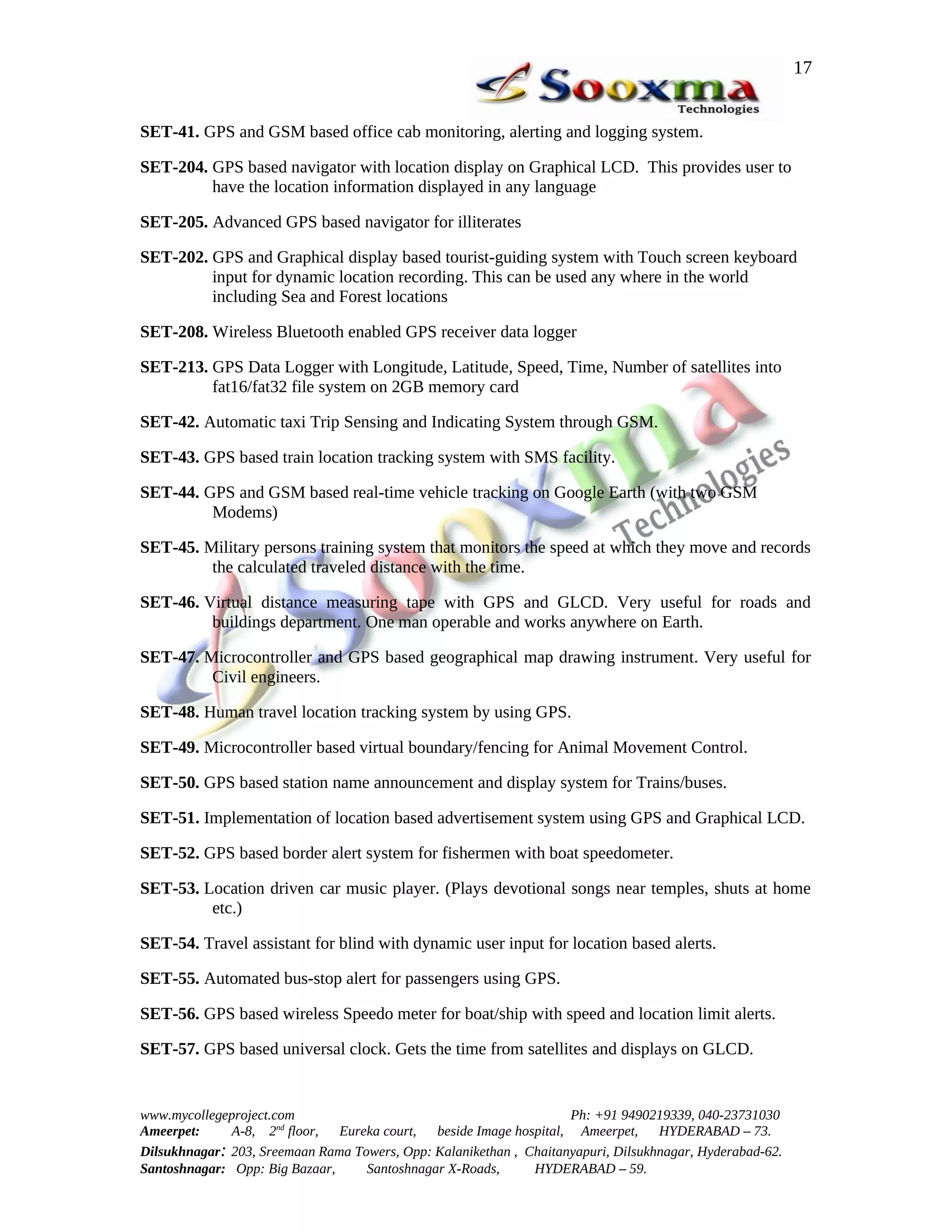 17


SET-41. GPS and GSM based office cab monitoring, alerting and logging system.

SET-204. GPS based navigator with location display on Graphical LCD. This provides user to
         have the location information displayed in any language

SET-205. Advanced GPS based navigator for illiterates

SET-202. GPS and Graphical display based tourist-guiding system with Touch screen keyboard
         input for dynamic location recording. This can be used any where in the world
         including Sea and Forest locations

SET-208. Wireless Bluetooth enabled GPS receiver data logger

SET-213. GPS Data Logger with Longitude, Latitude, Speed, Time, Number of satellites into
         fat16/fat32 file system on 2GB memory card

SET-42. Automatic taxi Trip Sensing and Indicating System through GSM.

SET-43. GPS based train location tracking system with SMS facility.

SET-44. GPS and GSM based real-time vehicle tracking on Google Earth (with two GSM
         Modems)

SET-45. Military persons training system that monitors the speed at which they move and records
         the calculated traveled distance with the time.

SET-46. Virtual distance measuring tape with GPS and GLCD. Very useful for roads and
         buildings department. One man operable and works anywhere on Earth.

SET-47. Microcontroller and GPS based geographical map drawing instrument. Very useful for
         Civil engineers.

SET-48. Human travel location tracking system by using GPS.

SET-49. Microcontroller based virtual boundary/fencing for Animal Movement Control.

SET-50. GPS based station name announcement and display system for Trains/buses.

SET-51. Implementation of location based advertisement system using GPS and Graphical LCD.

SET-52. GPS based border alert system for fishermen with boat speedometer.

SET-53. Location driven car music player. (Plays devotional songs near temples, shuts at home
         etc.)

SET-54. Travel assistant for blind with dynamic user input for location based alerts.

SET-55. Automated bus-stop alert for passengers using GPS.

SET-56. GPS based wireless Speedo meter for boat/ship with speed and location limit alerts.

SET-57. GPS based universal clock. Gets the time from satellites and displays on GLCD.


www.mycollegeproject.com                                            Ph: +91 9490219339, 040-23731030
Ameerpet:     A-8, 2nd floor,  Eureka court,  beside Image hospital, Ameerpet,     HYDERABAD – 73.
Dilsukhnagar: 203, Sreemaan Rama Towers, Opp: Kalanikethan , Chaitanyapuri, Dilsukhnagar, Hyderabad-62.
Santoshnagar: Opp: Big Bazaar,     Santoshnagar X-Roads,      HYDERABAD – 59.
 
