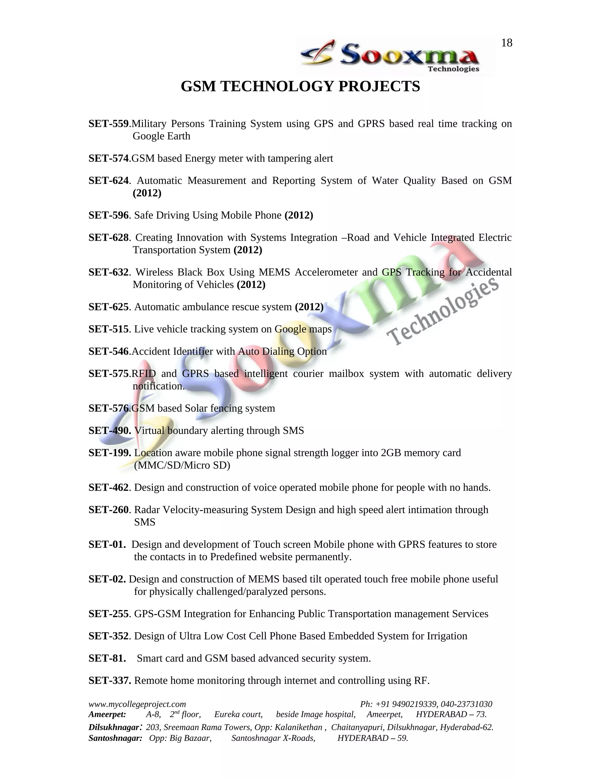 18


                       GSM TECHNOLOGY PROJECTS

SET-559.Military Persons Training System using GPS and GPRS based real time tracking on
        Google Earth

SET-574.GSM based Energy meter with tampering alert

SET-624. Automatic Measurement and Reporting System of Water Quality Based on GSM
        (2012)

SET-596. Safe Driving Using Mobile Phone (2012)

SET-628. Creating Innovation with Systems Integration –Road and Vehicle Integrated Electric
        Transportation System (2012)

SET-632. Wireless Black Box Using MEMS Accelerometer and GPS Tracking for Accidental
        Monitoring of Vehicles (2012)

SET-625. Automatic ambulance rescue system (2012)

SET-515. Live vehicle tracking system on Google maps

SET-546.Accident Identifier with Auto Dialing Option

SET-575.RFID and GPRS based intelligent courier mailbox system with automatic delivery
        notification.

SET-576.GSM based Solar fencing system

SET-490. Virtual boundary alerting through SMS

SET-199. Location aware mobile phone signal strength logger into 2GB memory card
         (MMC/SD/Micro SD)

SET-462. Design and construction of voice operated mobile phone for people with no hands.

SET-260. Radar Velocity-measuring System Design and high speed alert intimation through
         SMS

SET-01. Design and development of Touch screen Mobile phone with GPRS features to store
        the contacts in to Predefined website permanently.

SET-02. Design and construction of MEMS based tilt operated touch free mobile phone useful
         for physically challenged/paralyzed persons.

SET-255. GPS-GSM Integration for Enhancing Public Transportation management Services

SET-352. Design of Ultra Low Cost Cell Phone Based Embedded System for Irrigation

SET-81. Smart card and GSM based advanced security system.

SET-337. Remote home monitoring through internet and controlling using RF.

www.mycollegeproject.com                                            Ph: +91 9490219339, 040-23731030
Ameerpet:     A-8, 2nd floor,  Eureka court,  beside Image hospital, Ameerpet,     HYDERABAD – 73.
Dilsukhnagar: 203, Sreemaan Rama Towers, Opp: Kalanikethan , Chaitanyapuri, Dilsukhnagar, Hyderabad-62.
Santoshnagar: Opp: Big Bazaar,     Santoshnagar X-Roads,      HYDERABAD – 59.
 
