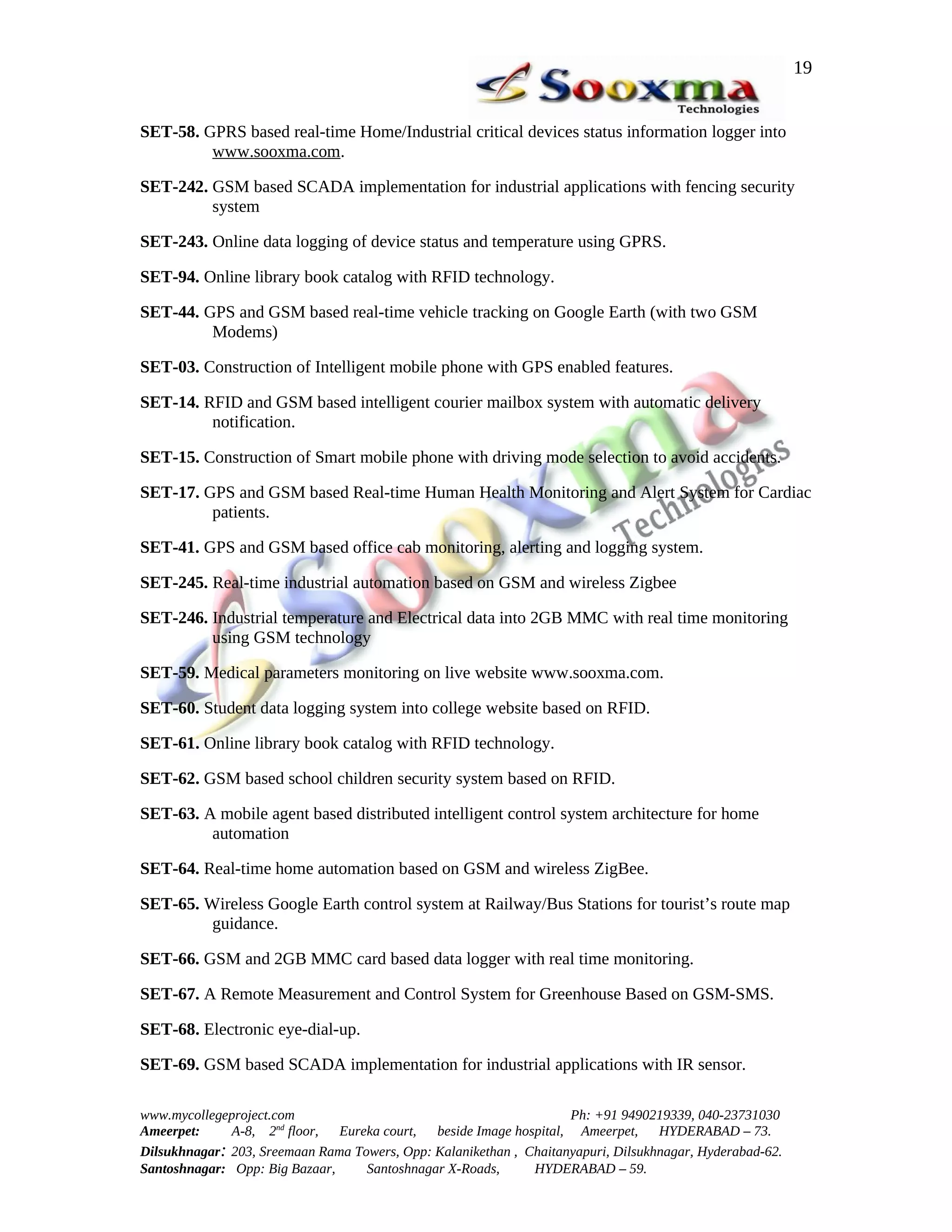 19


SET-58. GPRS based real-time Home/Industrial critical devices status information logger into
         www.sooxma.com.

SET-242. GSM based SCADA implementation for industrial applications with fencing security
         system

SET-243. Online data logging of device status and temperature using GPRS.

SET-94. Online library book catalog with RFID technology.

SET-44. GPS and GSM based real-time vehicle tracking on Google Earth (with two GSM
         Modems)

SET-03. Construction of Intelligent mobile phone with GPS enabled features.

SET-14. RFID and GSM based intelligent courier mailbox system with automatic delivery
         notification.

SET-15. Construction of Smart mobile phone with driving mode selection to avoid accidents.

SET-17. GPS and GSM based Real-time Human Health Monitoring and Alert System for Cardiac
         patients.

SET-41. GPS and GSM based office cab monitoring, alerting and logging system.

SET-245. Real-time industrial automation based on GSM and wireless Zigbee

SET-246. Industrial temperature and Electrical data into 2GB MMC with real time monitoring
         using GSM technology

SET-59. Medical parameters monitoring on live website www.sooxma.com.

SET-60. Student data logging system into college website based on RFID.

SET-61. Online library book catalog with RFID technology.

SET-62. GSM based school children security system based on RFID.

SET-63. A mobile agent based distributed intelligent control system architecture for home
         automation

SET-64. Real-time home automation based on GSM and wireless ZigBee.

SET-65. Wireless Google Earth control system at Railway/Bus Stations for tourist’s route map
         guidance.

SET-66. GSM and 2GB MMC card based data logger with real time monitoring.

SET-67. A Remote Measurement and Control System for Greenhouse Based on GSM-SMS.

SET-68. Electronic eye-dial-up.

SET-69. GSM based SCADA implementation for industrial applications with IR sensor.

www.mycollegeproject.com                                            Ph: +91 9490219339, 040-23731030
Ameerpet:     A-8, 2nd floor,  Eureka court,  beside Image hospital, Ameerpet,     HYDERABAD – 73.
Dilsukhnagar: 203, Sreemaan Rama Towers, Opp: Kalanikethan , Chaitanyapuri, Dilsukhnagar, Hyderabad-62.
Santoshnagar: Opp: Big Bazaar,     Santoshnagar X-Roads,      HYDERABAD – 59.
 