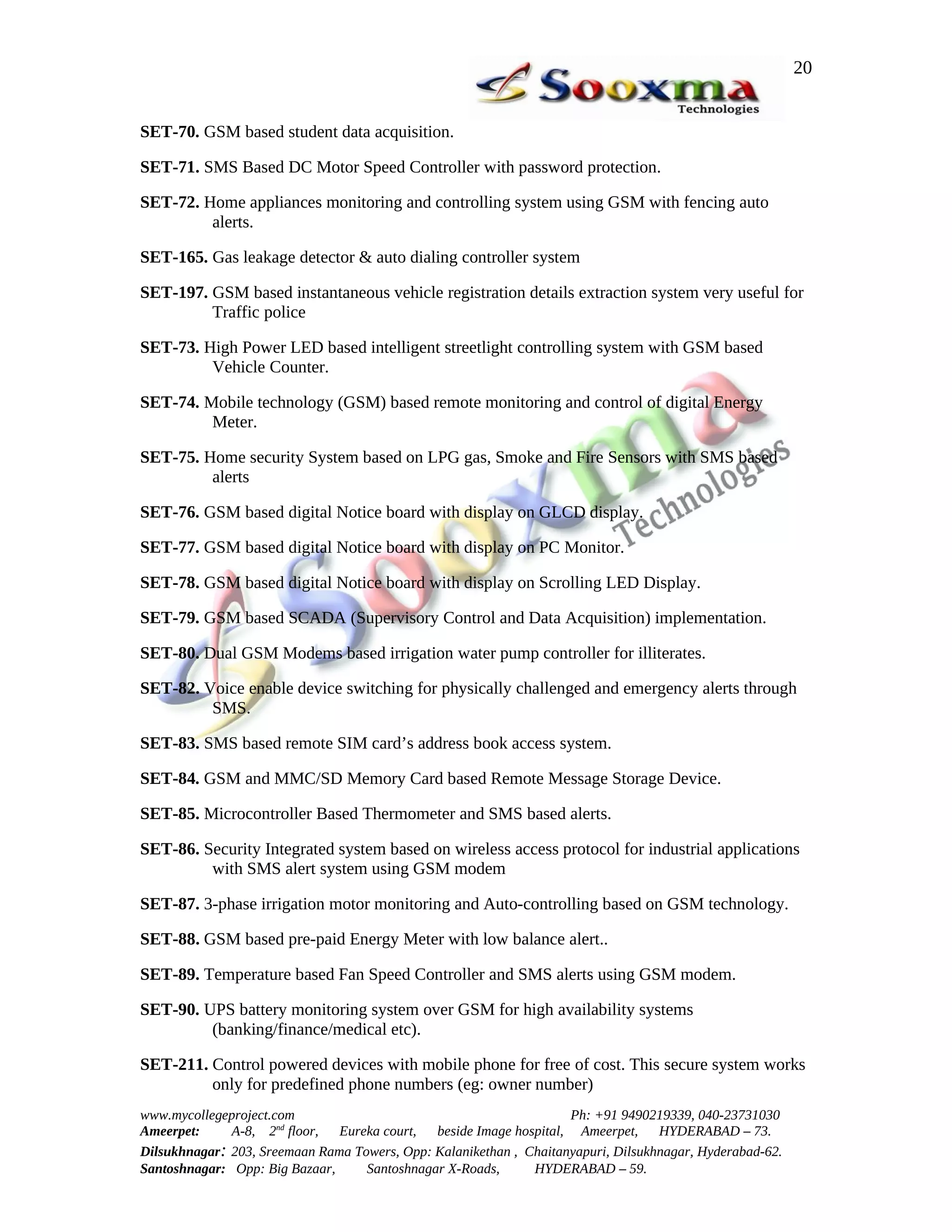 20


SET-70. GSM based student data acquisition.

SET-71. SMS Based DC Motor Speed Controller with password protection.

SET-72. Home appliances monitoring and controlling system using GSM with fencing auto
         alerts.

SET-165. Gas leakage detector & auto dialing controller system

SET-197. GSM based instantaneous vehicle registration details extraction system very useful for
         Traffic police

SET-73. High Power LED based intelligent streetlight controlling system with GSM based
         Vehicle Counter.

SET-74. Mobile technology (GSM) based remote monitoring and control of digital Energy
         Meter.

SET-75. Home security System based on LPG gas, Smoke and Fire Sensors with SMS based
         alerts

SET-76. GSM based digital Notice board with display on GLCD display.

SET-77. GSM based digital Notice board with display on PC Monitor.

SET-78. GSM based digital Notice board with display on Scrolling LED Display.

SET-79. GSM based SCADA (Supervisory Control and Data Acquisition) implementation.

SET-80. Dual GSM Modems based irrigation water pump controller for illiterates.

SET-82. Voice enable device switching for physically challenged and emergency alerts through
         SMS.

SET-83. SMS based remote SIM card’s address book access system.

SET-84. GSM and MMC/SD Memory Card based Remote Message Storage Device.

SET-85. Microcontroller Based Thermometer and SMS based alerts.

SET-86. Security Integrated system based on wireless access protocol for industrial applications
         with SMS alert system using GSM modem

SET-87. 3-phase irrigation motor monitoring and Auto-controlling based on GSM technology.

SET-88. GSM based pre-paid Energy Meter with low balance alert..

SET-89. Temperature based Fan Speed Controller and SMS alerts using GSM modem.

SET-90. UPS battery monitoring system over GSM for high availability systems
         (banking/finance/medical etc).

SET-211. Control powered devices with mobile phone for free of cost. This secure system works
         only for predefined phone numbers (eg: owner number)
www.mycollegeproject.com                                            Ph: +91 9490219339, 040-23731030
Ameerpet:     A-8, 2nd floor,  Eureka court,  beside Image hospital, Ameerpet,     HYDERABAD – 73.
Dilsukhnagar: 203, Sreemaan Rama Towers, Opp: Kalanikethan , Chaitanyapuri, Dilsukhnagar, Hyderabad-62.
Santoshnagar: Opp: Big Bazaar,     Santoshnagar X-Roads,      HYDERABAD – 59.
 