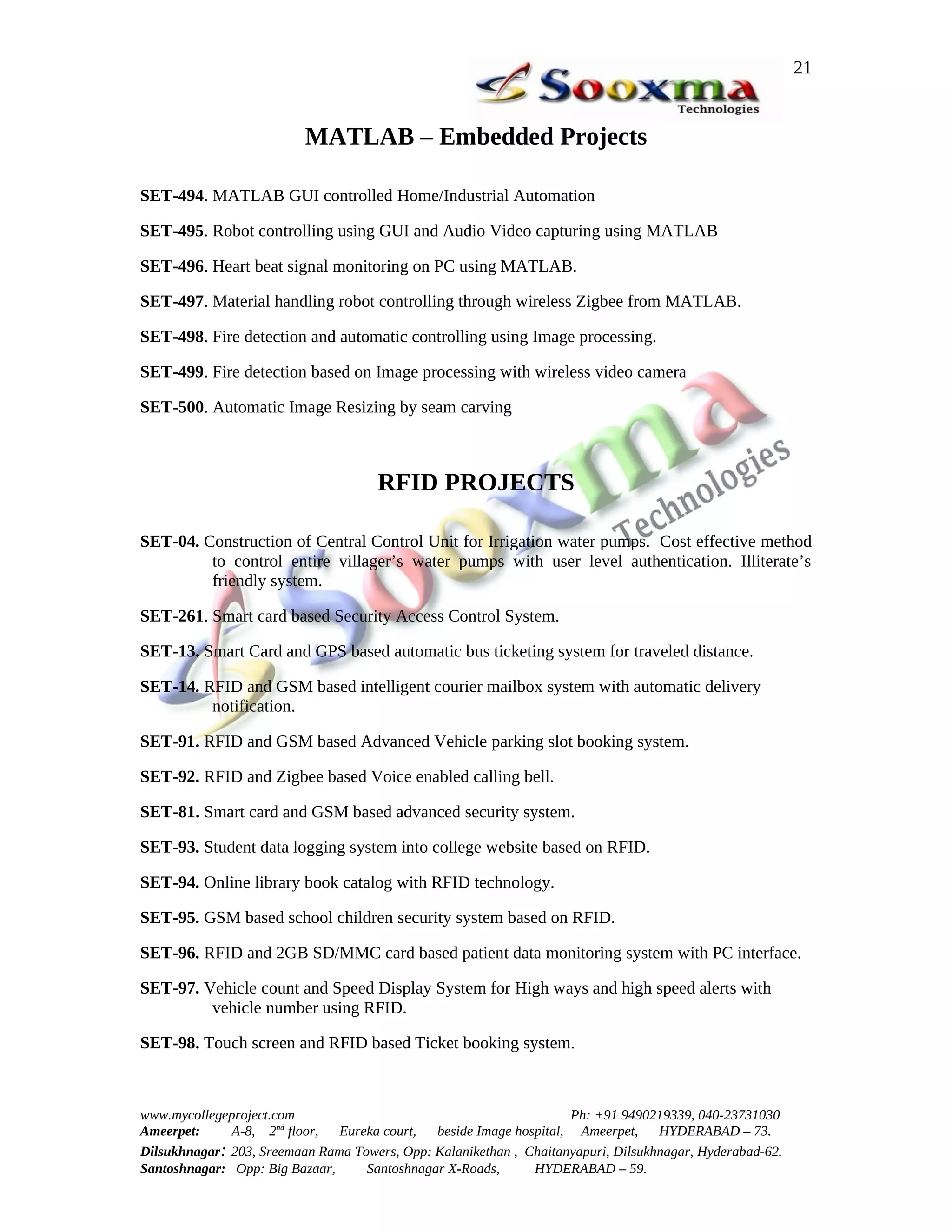 21


                          MATLAB – Embedded Projects

SET-494. MATLAB GUI controlled Home/Industrial Automation

SET-495. Robot controlling using GUI and Audio Video capturing using MATLAB

SET-496. Heart beat signal monitoring on PC using MATLAB.

SET-497. Material handling robot controlling through wireless Zigbee from MATLAB.

SET-498. Fire detection and automatic controlling using Image processing.

SET-499. Fire detection based on Image processing with wireless video camera

SET-500. Automatic Image Resizing by seam carving



                                      RFID PROJECTS

SET-04. Construction of Central Control Unit for Irrigation water pumps. Cost effective method
         to control entire villager’s water pumps with user level authentication. Illiterate’s
         friendly system.

SET-261. Smart card based Security Access Control System.

SET-13. Smart Card and GPS based automatic bus ticketing system for traveled distance.

SET-14. RFID and GSM based intelligent courier mailbox system with automatic delivery
         notification.

SET-91. RFID and GSM based Advanced Vehicle parking slot booking system.

SET-92. RFID and Zigbee based Voice enabled calling bell.

SET-81. Smart card and GSM based advanced security system.

SET-93. Student data logging system into college website based on RFID.

SET-94. Online library book catalog with RFID technology.

SET-95. GSM based school children security system based on RFID.

SET-96. RFID and 2GB SD/MMC card based patient data monitoring system with PC interface.

SET-97. Vehicle count and Speed Display System for High ways and high speed alerts with
         vehicle number using RFID.

SET-98. Touch screen and RFID based Ticket booking system.



www.mycollegeproject.com                                            Ph: +91 9490219339, 040-23731030
Ameerpet:     A-8, 2nd floor,  Eureka court,  beside Image hospital, Ameerpet,     HYDERABAD – 73.
Dilsukhnagar: 203, Sreemaan Rama Towers, Opp: Kalanikethan , Chaitanyapuri, Dilsukhnagar, Hyderabad-62.
Santoshnagar: Opp: Big Bazaar,     Santoshnagar X-Roads,      HYDERABAD – 59.
 