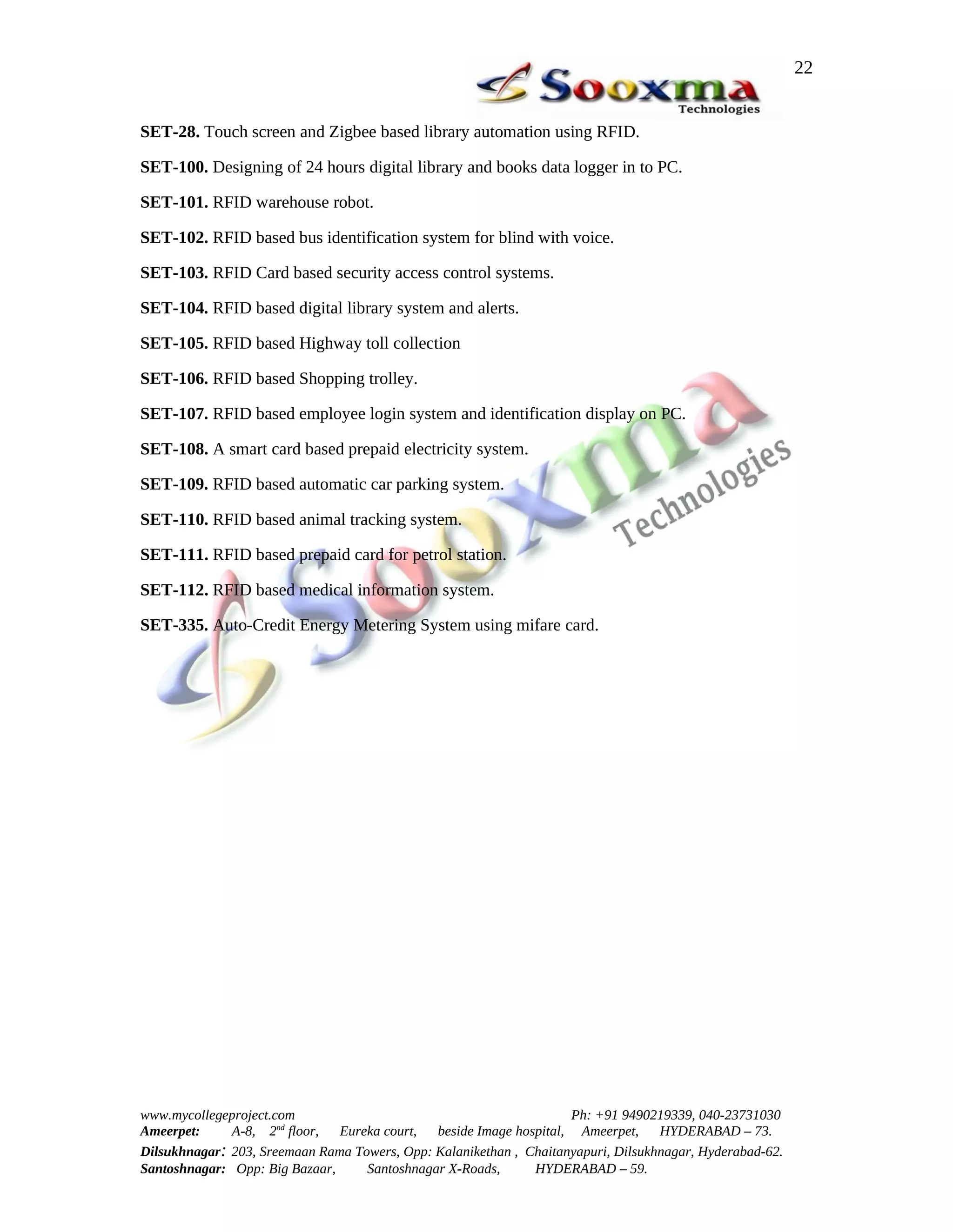 22


SET-28. Touch screen and Zigbee based library automation using RFID.

SET-100. Designing of 24 hours digital library and books data logger in to PC.

SET-101. RFID warehouse robot.

SET-102. RFID based bus identification system for blind with voice.

SET-103. RFID Card based security access control systems.

SET-104. RFID based digital library system and alerts.

SET-105. RFID based Highway toll collection

SET-106. RFID based Shopping trolley.

SET-107. RFID based employee login system and identification display on PC.

SET-108. A smart card based prepaid electricity system.

SET-109. RFID based automatic car parking system.

SET-110. RFID based animal tracking system.

SET-111. RFID based prepaid card for petrol station.

SET-112. RFID based medical information system.

SET-335. Auto-Credit Energy Metering System using mifare card.




www.mycollegeproject.com                                            Ph: +91 9490219339, 040-23731030
Ameerpet:     A-8, 2nd floor,  Eureka court,  beside Image hospital, Ameerpet,     HYDERABAD – 73.
Dilsukhnagar: 203, Sreemaan Rama Towers, Opp: Kalanikethan , Chaitanyapuri, Dilsukhnagar, Hyderabad-62.
Santoshnagar: Opp: Big Bazaar,     Santoshnagar X-Roads,      HYDERABAD – 59.
 