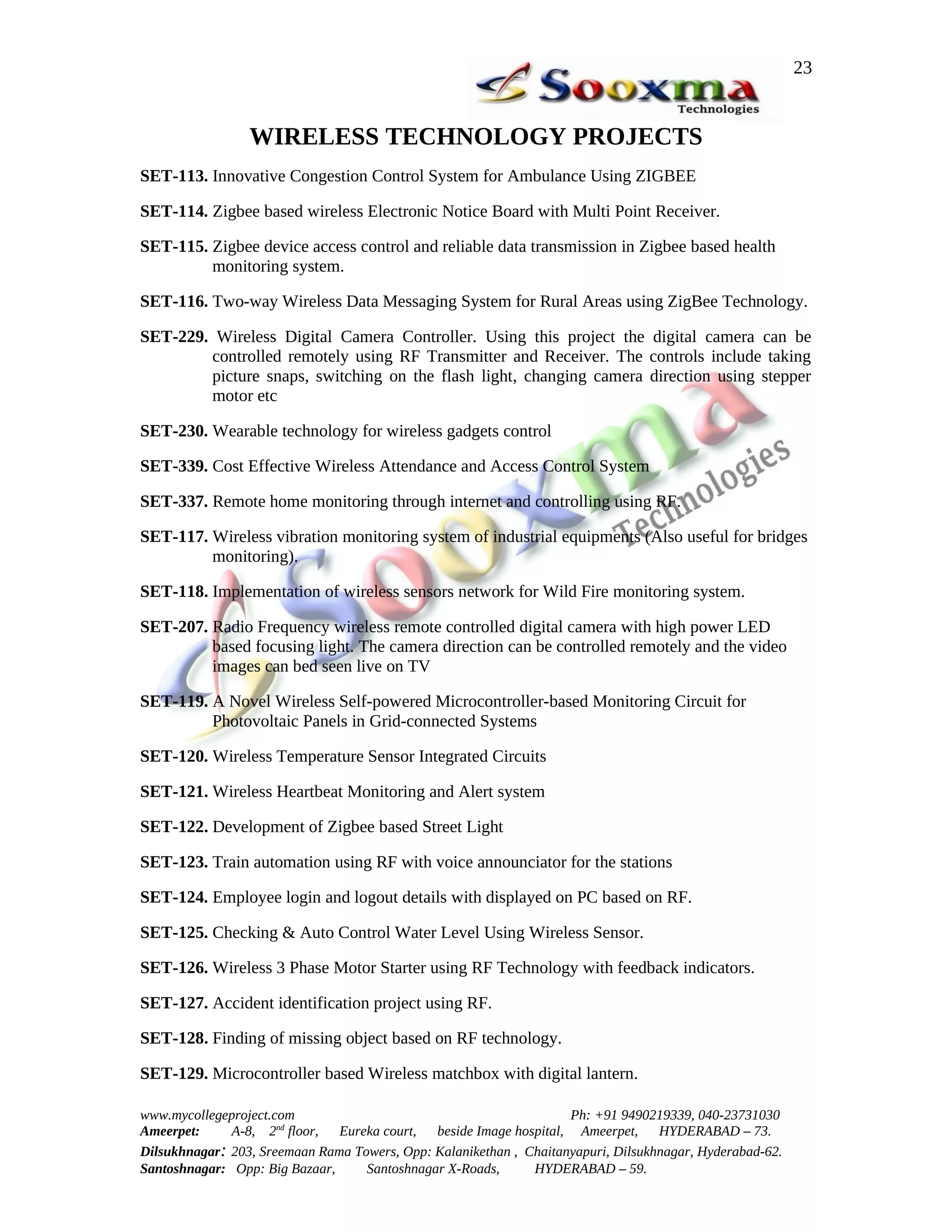 23


                 WIRELESS TECHNOLOGY PROJECTS
SET-113. Innovative Congestion Control System for Ambulance Using ZIGBEE

SET-114. Zigbee based wireless Electronic Notice Board with Multi Point Receiver.

SET-115. Zigbee device access control and reliable data transmission in Zigbee based health
         monitoring system.

SET-116. Two-way Wireless Data Messaging System for Rural Areas using ZigBee Technology.

SET-229. Wireless Digital Camera Controller. Using this project the digital camera can be
        controlled remotely using RF Transmitter and Receiver. The controls include taking
        picture snaps, switching on the flash light, changing camera direction using stepper
        motor etc

SET-230. Wearable technology for wireless gadgets control

SET-339. Cost Effective Wireless Attendance and Access Control System

SET-337. Remote home monitoring through internet and controlling using RF.

SET-117. Wireless vibration monitoring system of industrial equipments (Also useful for bridges
         monitoring).

SET-118. Implementation of wireless sensors network for Wild Fire monitoring system.

SET-207. Radio Frequency wireless remote controlled digital camera with high power LED
         based focusing light. The camera direction can be controlled remotely and the video
         images can bed seen live on TV

SET-119. A Novel Wireless Self-powered Microcontroller-based Monitoring Circuit for
         Photovoltaic Panels in Grid-connected Systems

SET-120. Wireless Temperature Sensor Integrated Circuits

SET-121. Wireless Heartbeat Monitoring and Alert system

SET-122. Development of Zigbee based Street Light

SET-123. Train automation using RF with voice announciator for the stations

SET-124. Employee login and logout details with displayed on PC based on RF.

SET-125. Checking & Auto Control Water Level Using Wireless Sensor.

SET-126. Wireless 3 Phase Motor Starter using RF Technology with feedback indicators.

SET-127. Accident identification project using RF.

SET-128. Finding of missing object based on RF technology.

SET-129. Microcontroller based Wireless matchbox with digital lantern.

www.mycollegeproject.com                                            Ph: +91 9490219339, 040-23731030
Ameerpet:     A-8, 2nd floor,  Eureka court,  beside Image hospital, Ameerpet,     HYDERABAD – 73.
Dilsukhnagar: 203, Sreemaan Rama Towers, Opp: Kalanikethan , Chaitanyapuri, Dilsukhnagar, Hyderabad-62.
Santoshnagar: Opp: Big Bazaar,     Santoshnagar X-Roads,      HYDERABAD – 59.
 