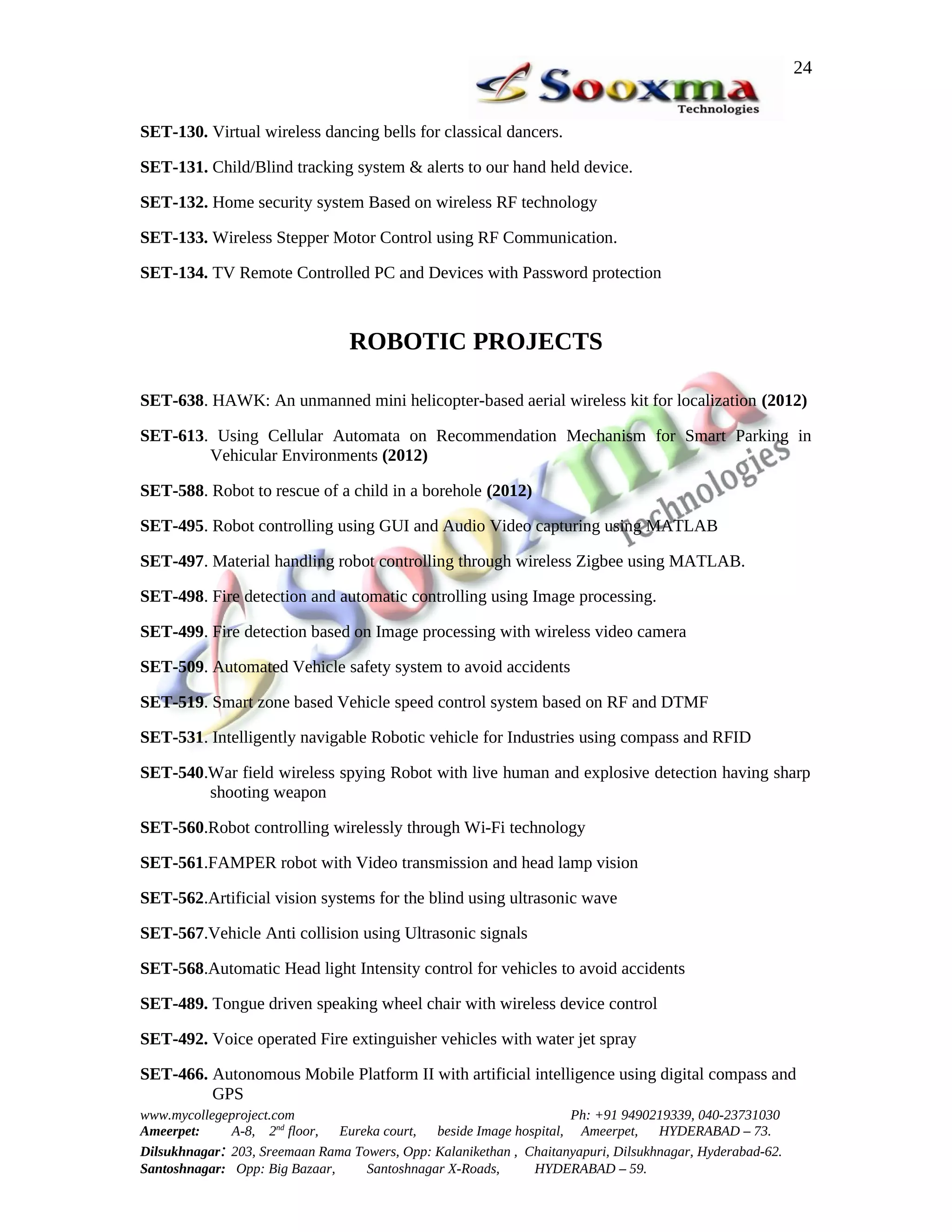 24


SET-130. Virtual wireless dancing bells for classical dancers.

SET-131. Child/Blind tracking system & alerts to our hand held device.

SET-132. Home security system Based on wireless RF technology

SET-133. Wireless Stepper Motor Control using RF Communication.

SET-134. TV Remote Controlled PC and Devices with Password protection



                                 ROBOTIC PROJECTS

SET-638. HAWK: An unmanned mini helicopter-based aerial wireless kit for localization (2012)

SET-613. Using Cellular Automata on Recommendation Mechanism for Smart Parking in
        Vehicular Environments (2012)

SET-588. Robot to rescue of a child in a borehole (2012)

SET-495. Robot controlling using GUI and Audio Video capturing using MATLAB

SET-497. Material handling robot controlling through wireless Zigbee using MATLAB.

SET-498. Fire detection and automatic controlling using Image processing.

SET-499. Fire detection based on Image processing with wireless video camera

SET-509. Automated Vehicle safety system to avoid accidents

SET-519. Smart zone based Vehicle speed control system based on RF and DTMF

SET-531. Intelligently navigable Robotic vehicle for Industries using compass and RFID

SET-540.War field wireless spying Robot with live human and explosive detection having sharp
        shooting weapon

SET-560.Robot controlling wirelessly through Wi-Fi technology

SET-561.FAMPER robot with Video transmission and head lamp vision

SET-562.Artificial vision systems for the blind using ultrasonic wave

SET-567.Vehicle Anti collision using Ultrasonic signals

SET-568.Automatic Head light Intensity control for vehicles to avoid accidents

SET-489. Tongue driven speaking wheel chair with wireless device control

SET-492. Voice operated Fire extinguisher vehicles with water jet spray

SET-466. Autonomous Mobile Platform II with artificial intelligence using digital compass and
         GPS
www.mycollegeproject.com                                            Ph: +91 9490219339, 040-23731030
Ameerpet:     A-8, 2nd floor,  Eureka court,  beside Image hospital, Ameerpet,     HYDERABAD – 73.
Dilsukhnagar: 203, Sreemaan Rama Towers, Opp: Kalanikethan , Chaitanyapuri, Dilsukhnagar, Hyderabad-62.
Santoshnagar: Opp: Big Bazaar,     Santoshnagar X-Roads,      HYDERABAD – 59.
 