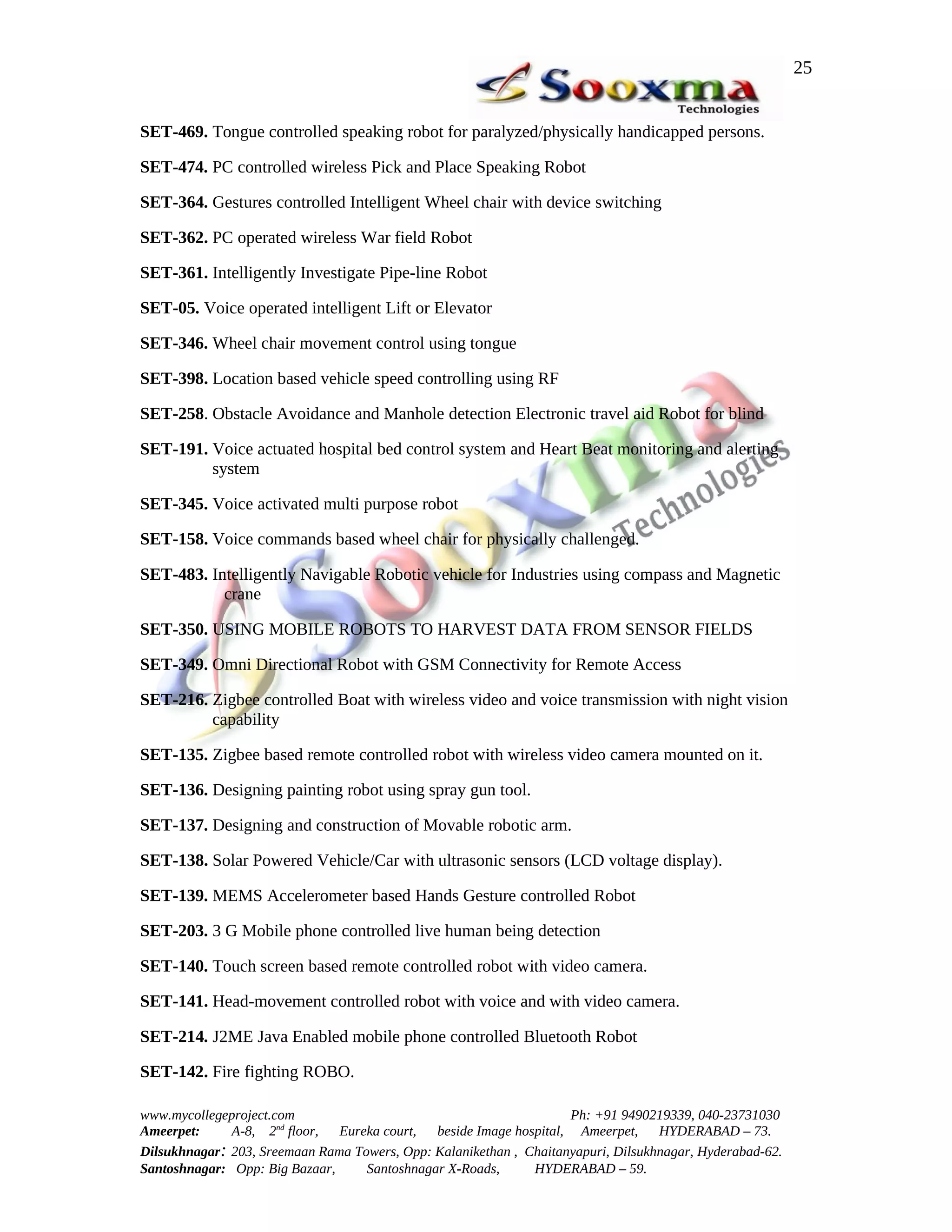 25


SET-469. Tongue controlled speaking robot for paralyzed/physically handicapped persons.

SET-474. PC controlled wireless Pick and Place Speaking Robot

SET-364. Gestures controlled Intelligent Wheel chair with device switching

SET-362. PC operated wireless War field Robot

SET-361. Intelligently Investigate Pipe-line Robot

SET-05. Voice operated intelligent Lift or Elevator

SET-346. Wheel chair movement control using tongue

SET-398. Location based vehicle speed controlling using RF

SET-258. Obstacle Avoidance and Manhole detection Electronic travel aid Robot for blind

SET-191. Voice actuated hospital bed control system and Heart Beat monitoring and alerting
         system

SET-345. Voice activated multi purpose robot

SET-158. Voice commands based wheel chair for physically challenged.

SET-483. Intelligently Navigable Robotic vehicle for Industries using compass and Magnetic
           crane

SET-350. USING MOBILE ROBOTS TO HARVEST DATA FROM SENSOR FIELDS

SET-349. Omni Directional Robot with GSM Connectivity for Remote Access

SET-216. Zigbee controlled Boat with wireless video and voice transmission with night vision
         capability

SET-135. Zigbee based remote controlled robot with wireless video camera mounted on it.

SET-136. Designing painting robot using spray gun tool.

SET-137. Designing and construction of Movable robotic arm.

SET-138. Solar Powered Vehicle/Car with ultrasonic sensors (LCD voltage display).

SET-139. MEMS Accelerometer based Hands Gesture controlled Robot

SET-203. 3 G Mobile phone controlled live human being detection

SET-140. Touch screen based remote controlled robot with video camera.

SET-141. Head-movement controlled robot with voice and with video camera.

SET-214. J2ME Java Enabled mobile phone controlled Bluetooth Robot

SET-142. Fire fighting ROBO.

www.mycollegeproject.com                                            Ph: +91 9490219339, 040-23731030
Ameerpet:     A-8, 2nd floor,  Eureka court,  beside Image hospital, Ameerpet,     HYDERABAD – 73.
Dilsukhnagar: 203, Sreemaan Rama Towers, Opp: Kalanikethan , Chaitanyapuri, Dilsukhnagar, Hyderabad-62.
Santoshnagar: Opp: Big Bazaar,     Santoshnagar X-Roads,      HYDERABAD – 59.
 