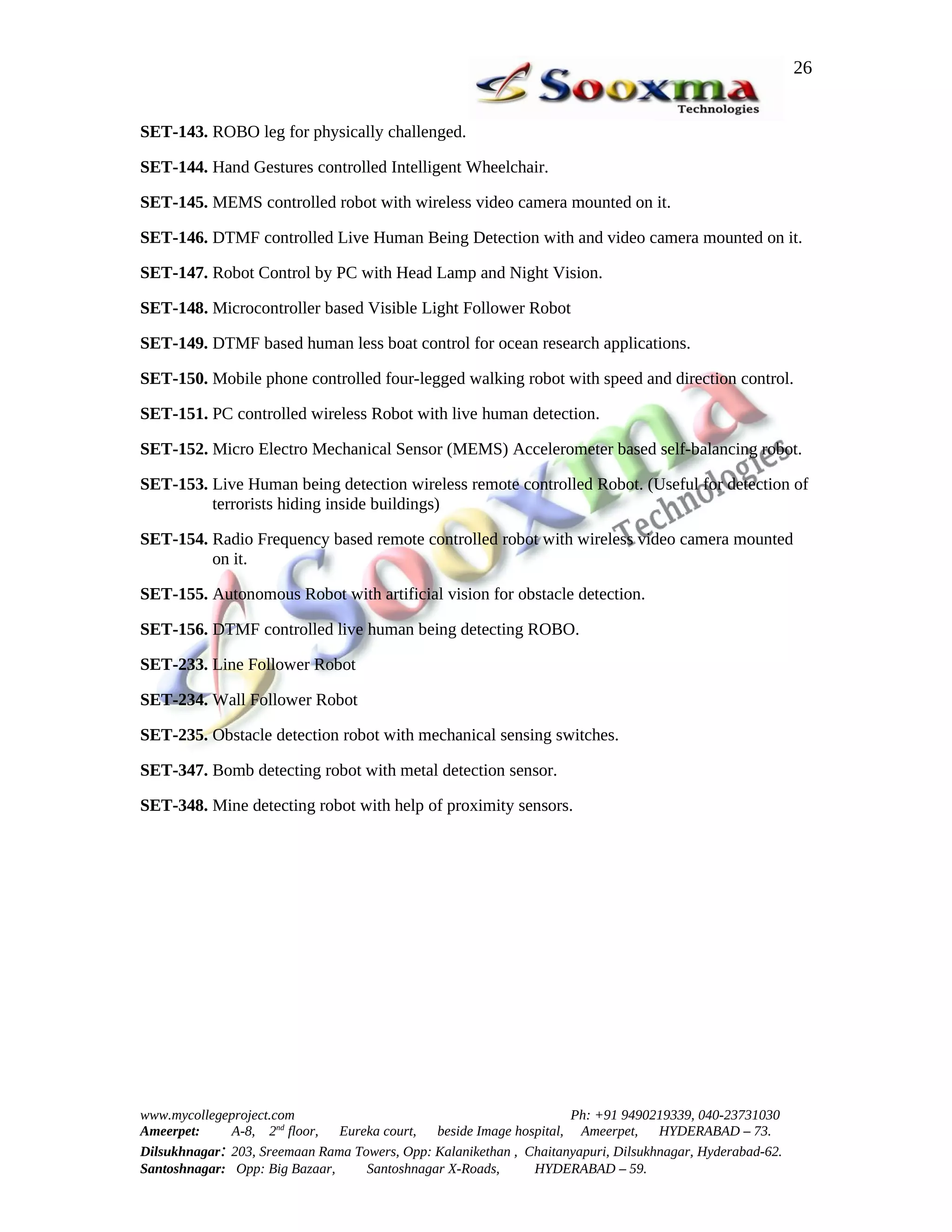 26


SET-143. ROBO leg for physically challenged.

SET-144. Hand Gestures controlled Intelligent Wheelchair.

SET-145. MEMS controlled robot with wireless video camera mounted on it.

SET-146. DTMF controlled Live Human Being Detection with and video camera mounted on it.

SET-147. Robot Control by PC with Head Lamp and Night Vision.

SET-148. Microcontroller based Visible Light Follower Robot

SET-149. DTMF based human less boat control for ocean research applications.

SET-150. Mobile phone controlled four-legged walking robot with speed and direction control.

SET-151. PC controlled wireless Robot with live human detection.

SET-152. Micro Electro Mechanical Sensor (MEMS) Accelerometer based self-balancing robot.

SET-153. Live Human being detection wireless remote controlled Robot. (Useful for detection of
         terrorists hiding inside buildings)

SET-154. Radio Frequency based remote controlled robot with wireless video camera mounted
         on it.

SET-155. Autonomous Robot with artificial vision for obstacle detection.

SET-156. DTMF controlled live human being detecting ROBO.

SET-233. Line Follower Robot

SET-234. Wall Follower Robot

SET-235. Obstacle detection robot with mechanical sensing switches.

SET-347. Bomb detecting robot with metal detection sensor.

SET-348. Mine detecting robot with help of proximity sensors.




www.mycollegeproject.com                                            Ph: +91 9490219339, 040-23731030
Ameerpet:     A-8, 2nd floor,  Eureka court,  beside Image hospital, Ameerpet,     HYDERABAD – 73.
Dilsukhnagar: 203, Sreemaan Rama Towers, Opp: Kalanikethan , Chaitanyapuri, Dilsukhnagar, Hyderabad-62.
Santoshnagar: Opp: Big Bazaar,     Santoshnagar X-Roads,      HYDERABAD – 59.
 
