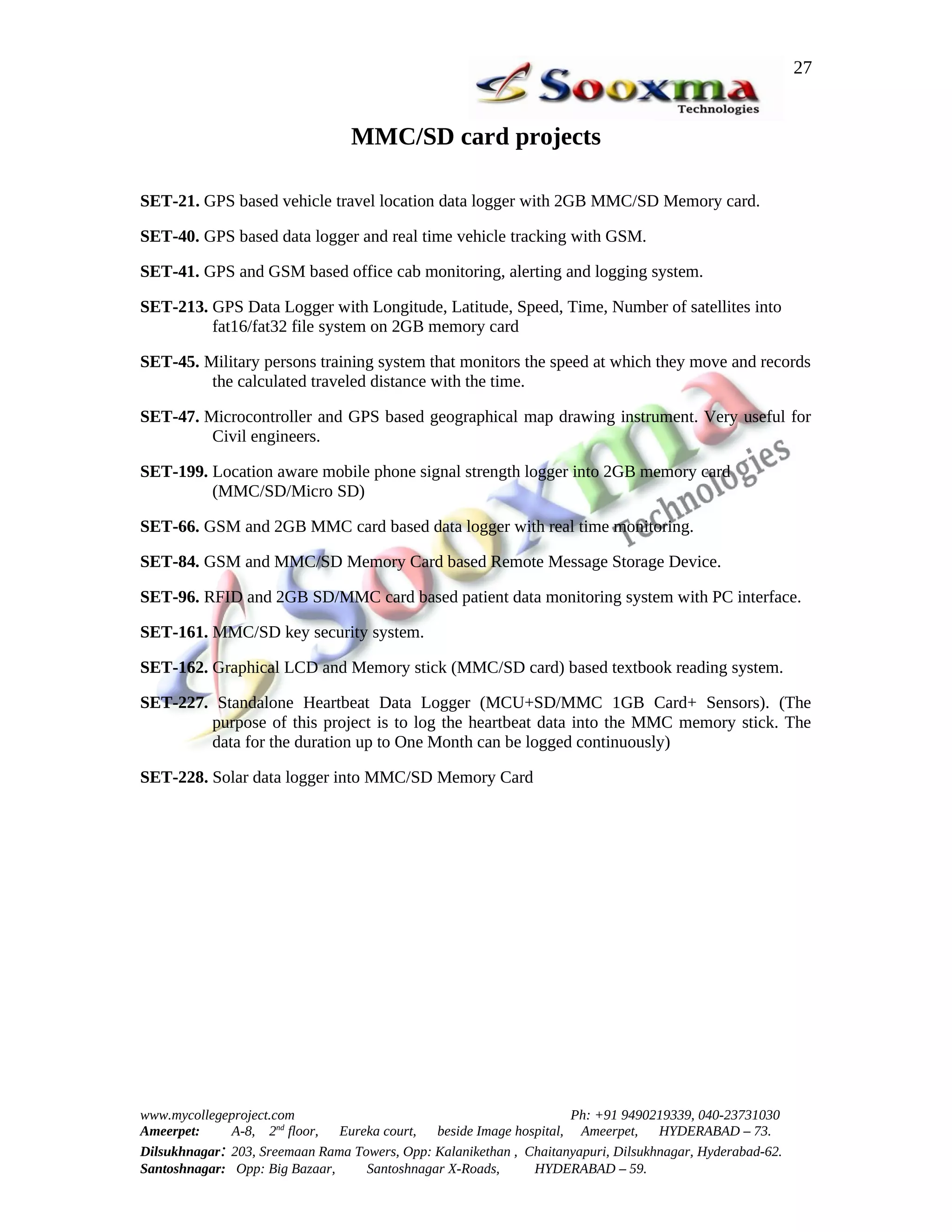 27


                                 MMC/SD card projects

SET-21. GPS based vehicle travel location data logger with 2GB MMC/SD Memory card.

SET-40. GPS based data logger and real time vehicle tracking with GSM.

SET-41. GPS and GSM based office cab monitoring, alerting and logging system.

SET-213. GPS Data Logger with Longitude, Latitude, Speed, Time, Number of satellites into
         fat16/fat32 file system on 2GB memory card

SET-45. Military persons training system that monitors the speed at which they move and records
         the calculated traveled distance with the time.

SET-47. Microcontroller and GPS based geographical map drawing instrument. Very useful for
         Civil engineers.

SET-199. Location aware mobile phone signal strength logger into 2GB memory card
         (MMC/SD/Micro SD)

SET-66. GSM and 2GB MMC card based data logger with real time monitoring.

SET-84. GSM and MMC/SD Memory Card based Remote Message Storage Device.

SET-96. RFID and 2GB SD/MMC card based patient data monitoring system with PC interface.

SET-161. MMC/SD key security system.

SET-162. Graphical LCD and Memory stick (MMC/SD card) based textbook reading system.

SET-227. Standalone Heartbeat Data Logger (MCU+SD/MMC 1GB Card+ Sensors). (The
        purpose of this project is to log the heartbeat data into the MMC memory stick. The
        data for the duration up to One Month can be logged continuously)

SET-228. Solar data logger into MMC/SD Memory Card




www.mycollegeproject.com                                            Ph: +91 9490219339, 040-23731030
Ameerpet:     A-8, 2nd floor,  Eureka court,  beside Image hospital, Ameerpet,     HYDERABAD – 73.
Dilsukhnagar: 203, Sreemaan Rama Towers, Opp: Kalanikethan , Chaitanyapuri, Dilsukhnagar, Hyderabad-62.
Santoshnagar: Opp: Big Bazaar,     Santoshnagar X-Roads,      HYDERABAD – 59.
 