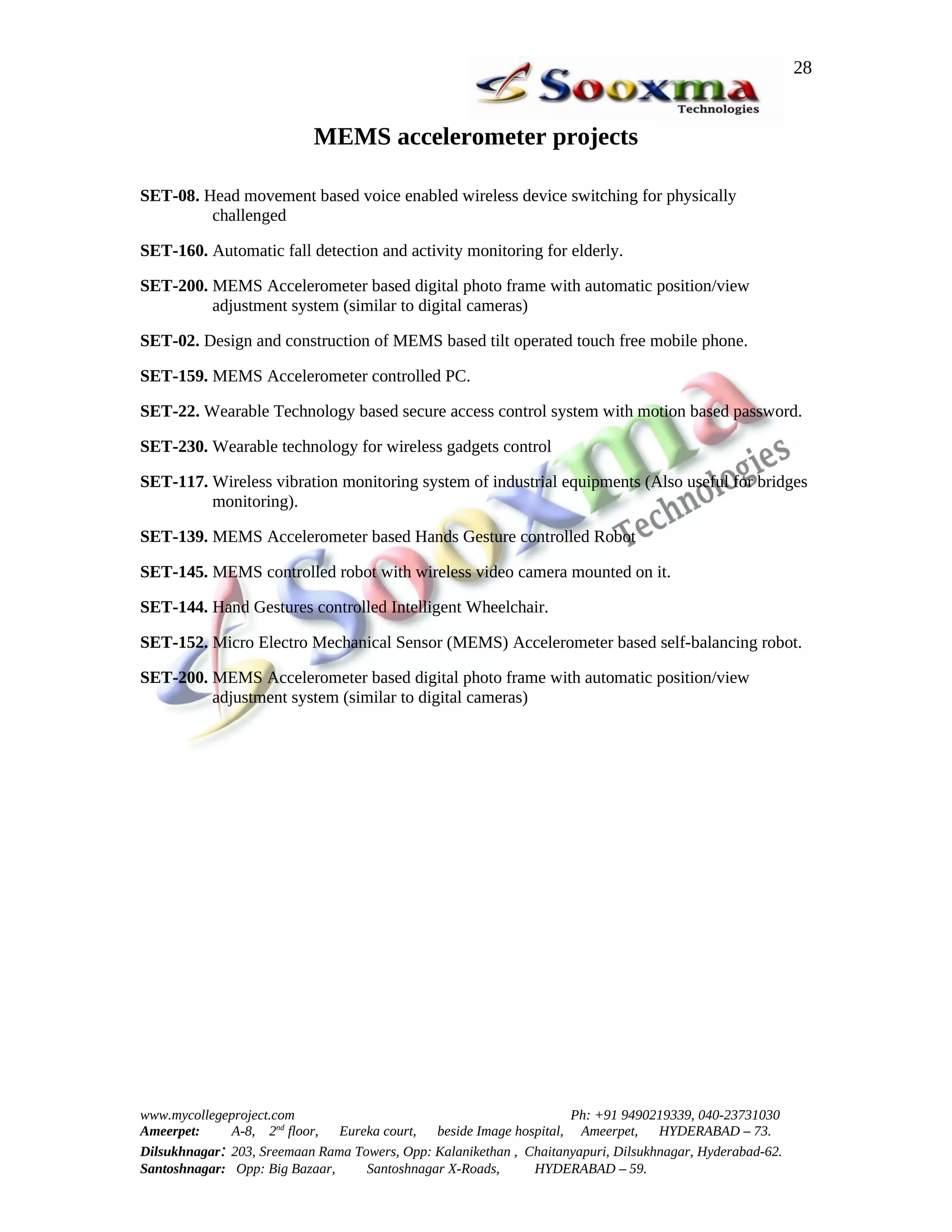 28


                           MEMS accelerometer projects

SET-08. Head movement based voice enabled wireless device switching for physically
         challenged

SET-160. Automatic fall detection and activity monitoring for elderly.

SET-200. MEMS Accelerometer based digital photo frame with automatic position/view
         adjustment system (similar to digital cameras)

SET-02. Design and construction of MEMS based tilt operated touch free mobile phone.

SET-159. MEMS Accelerometer controlled PC.

SET-22. Wearable Technology based secure access control system with motion based password.

SET-230. Wearable technology for wireless gadgets control

SET-117. Wireless vibration monitoring system of industrial equipments (Also useful for bridges
         monitoring).

SET-139. MEMS Accelerometer based Hands Gesture controlled Robot

SET-145. MEMS controlled robot with wireless video camera mounted on it.

SET-144. Hand Gestures controlled Intelligent Wheelchair.

SET-152. Micro Electro Mechanical Sensor (MEMS) Accelerometer based self-balancing robot.

SET-200. MEMS Accelerometer based digital photo frame with automatic position/view
         adjustment system (similar to digital cameras)




www.mycollegeproject.com                                            Ph: +91 9490219339, 040-23731030
Ameerpet:     A-8, 2nd floor,  Eureka court,  beside Image hospital, Ameerpet,     HYDERABAD – 73.
Dilsukhnagar: 203, Sreemaan Rama Towers, Opp: Kalanikethan , Chaitanyapuri, Dilsukhnagar, Hyderabad-62.
Santoshnagar: Opp: Big Bazaar,     Santoshnagar X-Roads,      HYDERABAD – 59.
 