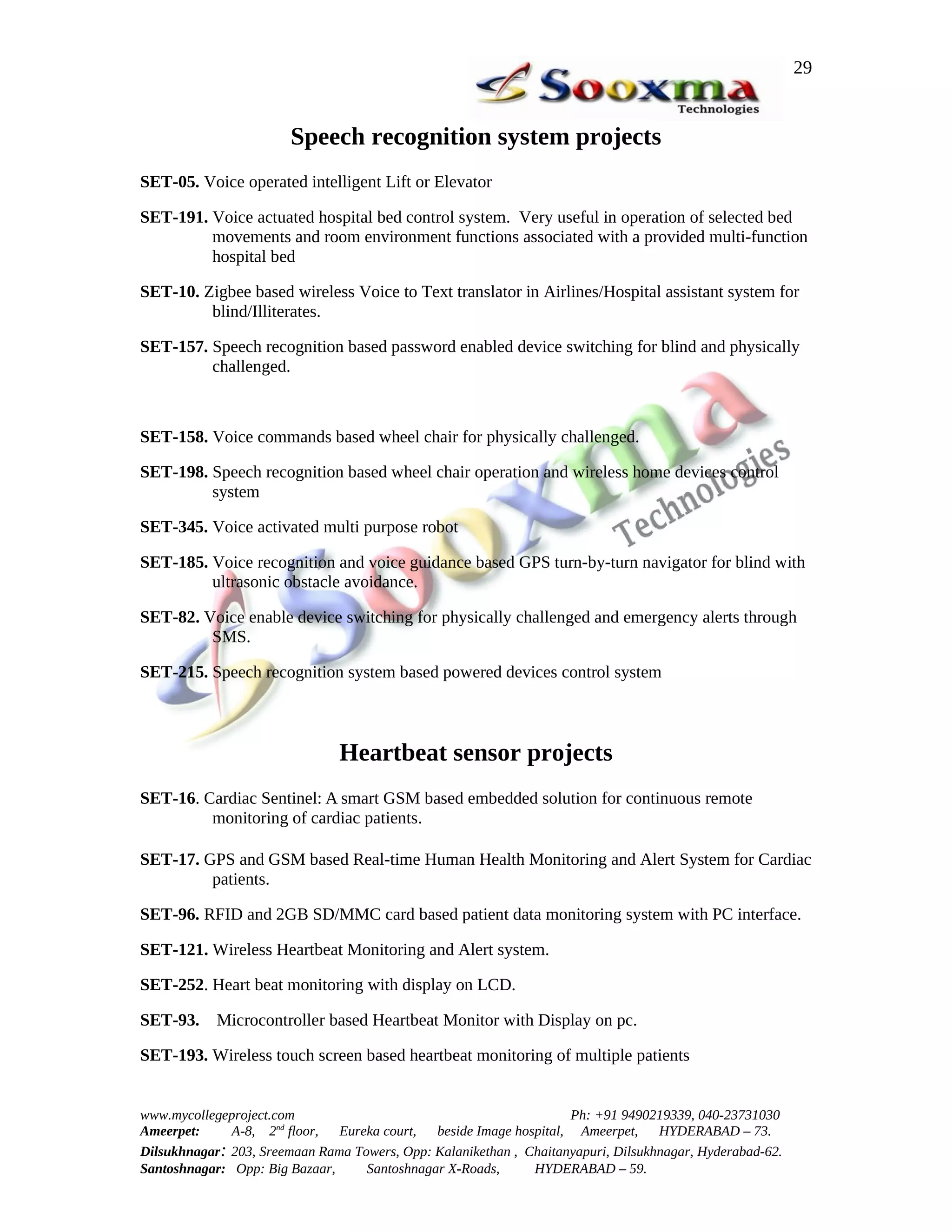 29


                        Speech recognition system projects
SET-05. Voice operated intelligent Lift or Elevator

SET-191. Voice actuated hospital bed control system. Very useful in operation of selected bed
         movements and room environment functions associated with a provided multi-function
         hospital bed

SET-10. Zigbee based wireless Voice to Text translator in Airlines/Hospital assistant system for
         blind/Illiterates.

SET-157. Speech recognition based password enabled device switching for blind and physically
         challenged.



SET-158. Voice commands based wheel chair for physically challenged.

SET-198. Speech recognition based wheel chair operation and wireless home devices control
         system

SET-345. Voice activated multi purpose robot

SET-185. Voice recognition and voice guidance based GPS turn-by-turn navigator for blind with
         ultrasonic obstacle avoidance.

SET-82. Voice enable device switching for physically challenged and emergency alerts through
         SMS.

SET-215. Speech recognition system based powered devices control system



                               Heartbeat sensor projects
SET-16. Cardiac Sentinel: A smart GSM based embedded solution for continuous remote
         monitoring of cardiac patients.

SET-17. GPS and GSM based Real-time Human Health Monitoring and Alert System for Cardiac
         patients.

SET-96. RFID and 2GB SD/MMC card based patient data monitoring system with PC interface.

SET-121. Wireless Heartbeat Monitoring and Alert system.

SET-252. Heart beat monitoring with display on LCD.

SET-93.     Microcontroller based Heartbeat Monitor with Display on pc.

SET-193. Wireless touch screen based heartbeat monitoring of multiple patients


www.mycollegeproject.com                                            Ph: +91 9490219339, 040-23731030
Ameerpet:     A-8, 2nd floor,  Eureka court,  beside Image hospital, Ameerpet,     HYDERABAD – 73.
Dilsukhnagar: 203, Sreemaan Rama Towers, Opp: Kalanikethan , Chaitanyapuri, Dilsukhnagar, Hyderabad-62.
Santoshnagar: Opp: Big Bazaar,     Santoshnagar X-Roads,      HYDERABAD – 59.
 