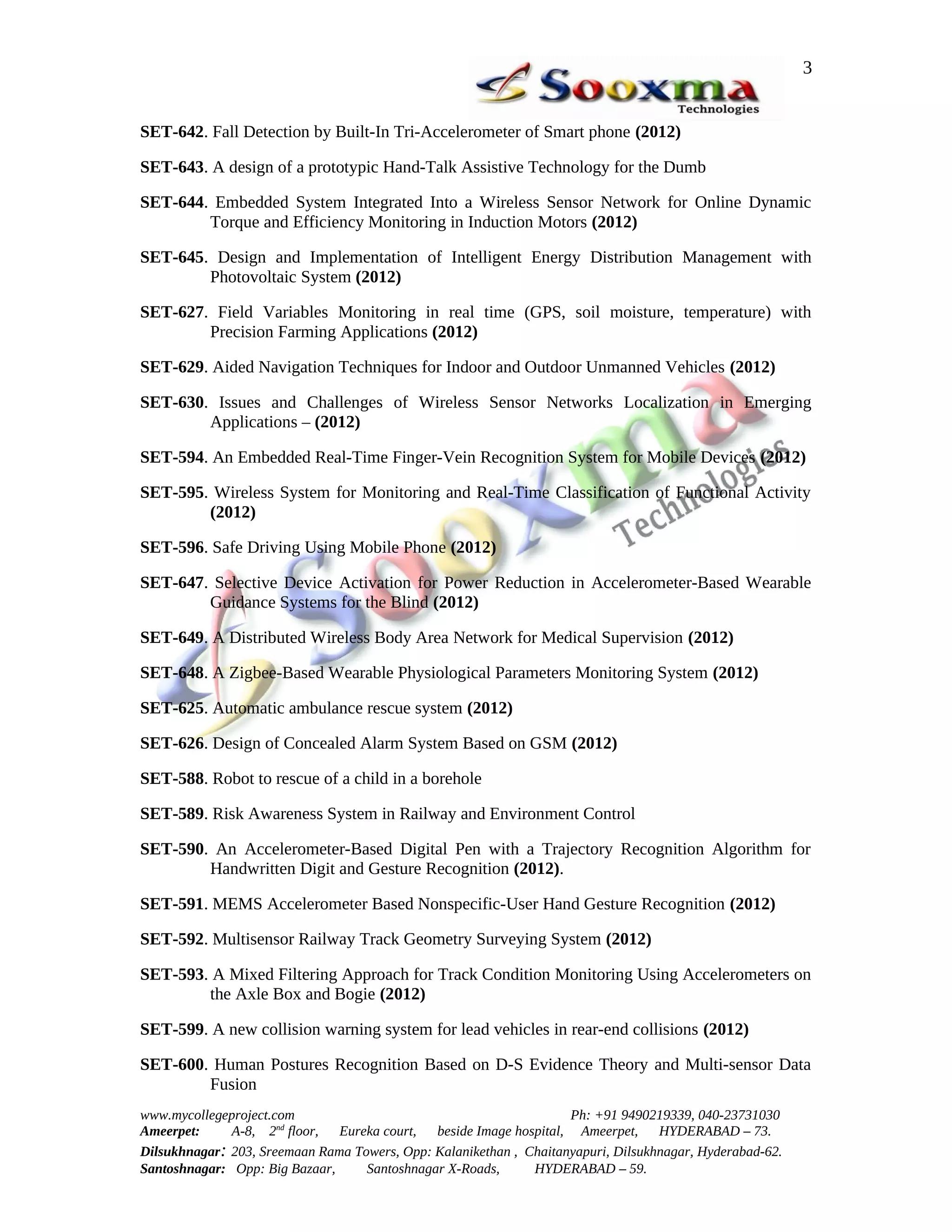 3


SET-642. Fall Detection by Built-In Tri-Accelerometer of Smart phone (2012)

SET-643. A design of a prototypic Hand-Talk Assistive Technology for the Dumb

SET-644. Embedded System Integrated Into a Wireless Sensor Network for Online Dynamic
        Torque and Efficiency Monitoring in Induction Motors (2012)

SET-645. Design and Implementation of Intelligent Energy Distribution Management with
        Photovoltaic System (2012)

SET-627. Field Variables Monitoring in real time (GPS, soil moisture, temperature) with
        Precision Farming Applications (2012)

SET-629. Aided Navigation Techniques for Indoor and Outdoor Unmanned Vehicles (2012)

SET-630. Issues and Challenges of Wireless Sensor Networks Localization in Emerging
        Applications – (2012)

SET-594. An Embedded Real-Time Finger-Vein Recognition System for Mobile Devices (2012)

SET-595. Wireless System for Monitoring and Real-Time Classification of Functional Activity
        (2012)

SET-596. Safe Driving Using Mobile Phone (2012)

SET-647. Selective Device Activation for Power Reduction in Accelerometer-Based Wearable
        Guidance Systems for the Blind (2012)

SET-649. A Distributed Wireless Body Area Network for Medical Supervision (2012)

SET-648. A Zigbee-Based Wearable Physiological Parameters Monitoring System (2012)

SET-625. Automatic ambulance rescue system (2012)

SET-626. Design of Concealed Alarm System Based on GSM (2012)

SET-588. Robot to rescue of a child in a borehole

SET-589. Risk Awareness System in Railway and Environment Control

SET-590. An Accelerometer-Based Digital Pen with a Trajectory Recognition Algorithm for
        Handwritten Digit and Gesture Recognition (2012).

SET-591. MEMS Accelerometer Based Nonspecific-User Hand Gesture Recognition (2012)

SET-592. Multisensor Railway Track Geometry Surveying System (2012)

SET-593. A Mixed Filtering Approach for Track Condition Monitoring Using Accelerometers on
        the Axle Box and Bogie (2012)

SET-599. A new collision warning system for lead vehicles in rear-end collisions (2012)

SET-600. Human Postures Recognition Based on D-S Evidence Theory and Multi-sensor Data
        Fusion
www.mycollegeproject.com                                            Ph: +91 9490219339, 040-23731030
Ameerpet:     A-8, 2nd floor,  Eureka court,  beside Image hospital, Ameerpet,     HYDERABAD – 73.
Dilsukhnagar: 203, Sreemaan Rama Towers, Opp: Kalanikethan , Chaitanyapuri, Dilsukhnagar, Hyderabad-62.
Santoshnagar: Opp: Big Bazaar,     Santoshnagar X-Roads,      HYDERABAD – 59.
 