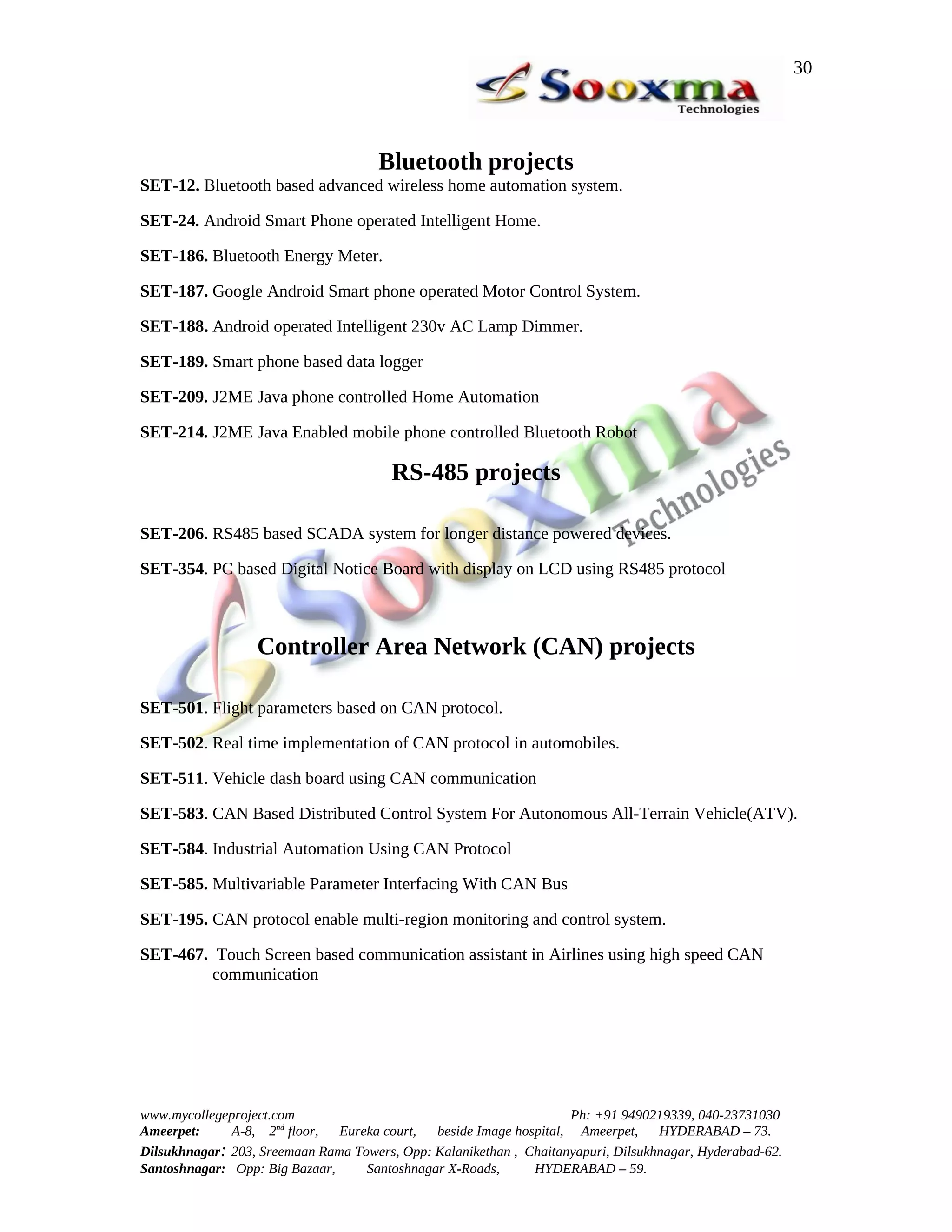 30




                                      Bluetooth projects
SET-12. Bluetooth based advanced wireless home automation system.

SET-24. Android Smart Phone operated Intelligent Home.

SET-186. Bluetooth Energy Meter.

SET-187. Google Android Smart phone operated Motor Control System.

SET-188. Android operated Intelligent 230v AC Lamp Dimmer.

SET-189. Smart phone based data logger

SET-209. J2ME Java phone controlled Home Automation

SET-214. J2ME Java Enabled mobile phone controlled Bluetooth Robot

                                        RS-485 projects

SET-206. RS485 based SCADA system for longer distance powered devices.

SET-354. PC based Digital Notice Board with display on LCD using RS485 protocol



                  Controller Area Network (CAN) projects

SET-501. Flight parameters based on CAN protocol.

SET-502. Real time implementation of CAN protocol in automobiles.

SET-511. Vehicle dash board using CAN communication

SET-583. CAN Based Distributed Control System For Autonomous All-Terrain Vehicle(ATV).

SET-584. Industrial Automation Using CAN Protocol

SET-585. Multivariable Parameter Interfacing With CAN Bus

SET-195. CAN protocol enable multi-region monitoring and control system.

SET-467. Touch Screen based communication assistant in Airlines using high speed CAN
        communication




www.mycollegeproject.com                                            Ph: +91 9490219339, 040-23731030
Ameerpet:     A-8, 2nd floor,  Eureka court,  beside Image hospital, Ameerpet,     HYDERABAD – 73.
Dilsukhnagar: 203, Sreemaan Rama Towers, Opp: Kalanikethan , Chaitanyapuri, Dilsukhnagar, Hyderabad-62.
Santoshnagar: Opp: Big Bazaar,     Santoshnagar X-Roads,      HYDERABAD – 59.
 