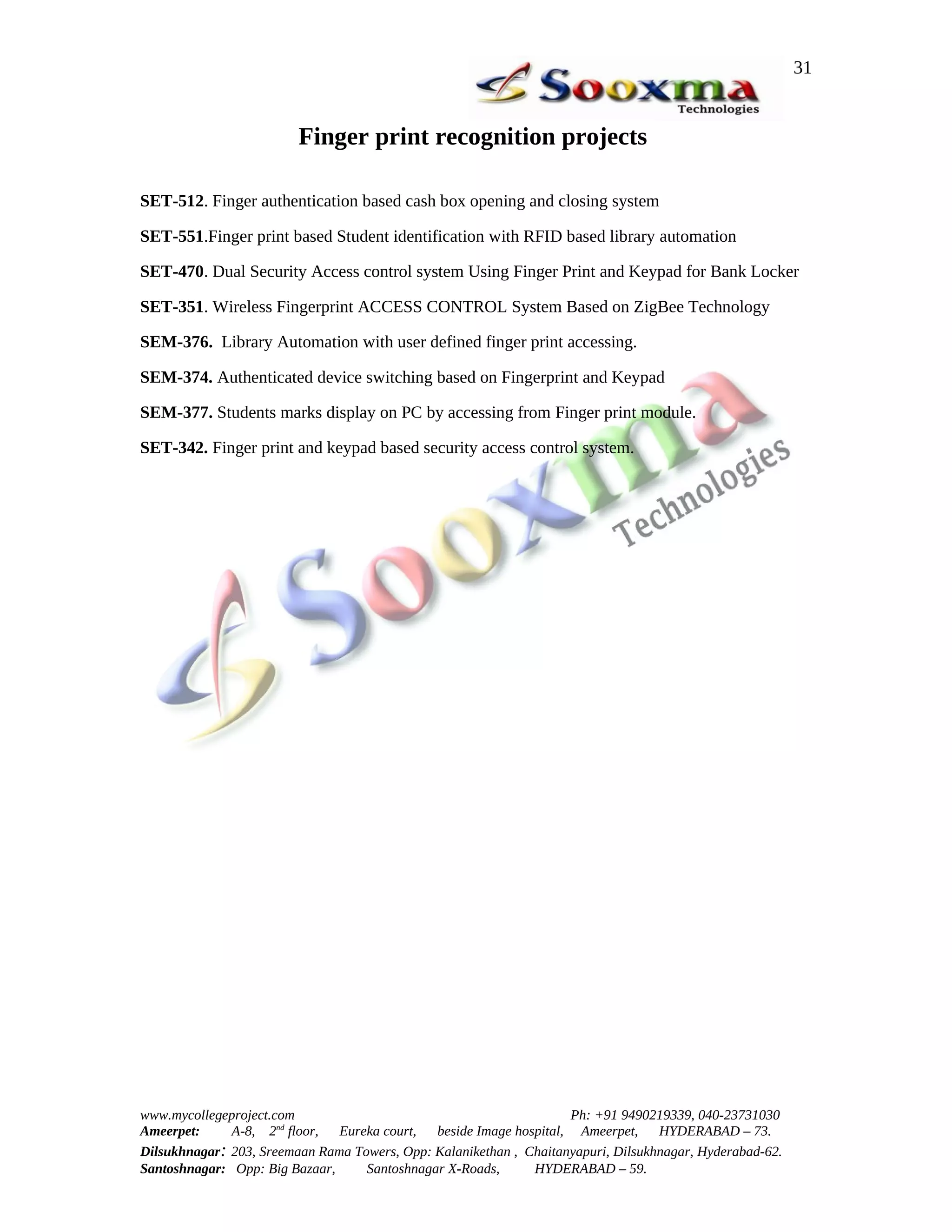 31


                         Finger print recognition projects

SET-512. Finger authentication based cash box opening and closing system

SET-551.Finger print based Student identification with RFID based library automation

SET-470. Dual Security Access control system Using Finger Print and Keypad for Bank Locker

SET-351. Wireless Fingerprint ACCESS CONTROL System Based on ZigBee Technology

SEM-376. Library Automation with user defined finger print accessing.

SEM-374. Authenticated device switching based on Fingerprint and Keypad

SEM-377. Students marks display on PC by accessing from Finger print module.

SET-342. Finger print and keypad based security access control system.




www.mycollegeproject.com                                            Ph: +91 9490219339, 040-23731030
Ameerpet:     A-8, 2nd floor,  Eureka court,  beside Image hospital, Ameerpet,     HYDERABAD – 73.
Dilsukhnagar: 203, Sreemaan Rama Towers, Opp: Kalanikethan , Chaitanyapuri, Dilsukhnagar, Hyderabad-62.
Santoshnagar: Opp: Big Bazaar,     Santoshnagar X-Roads,      HYDERABAD – 59.
 
