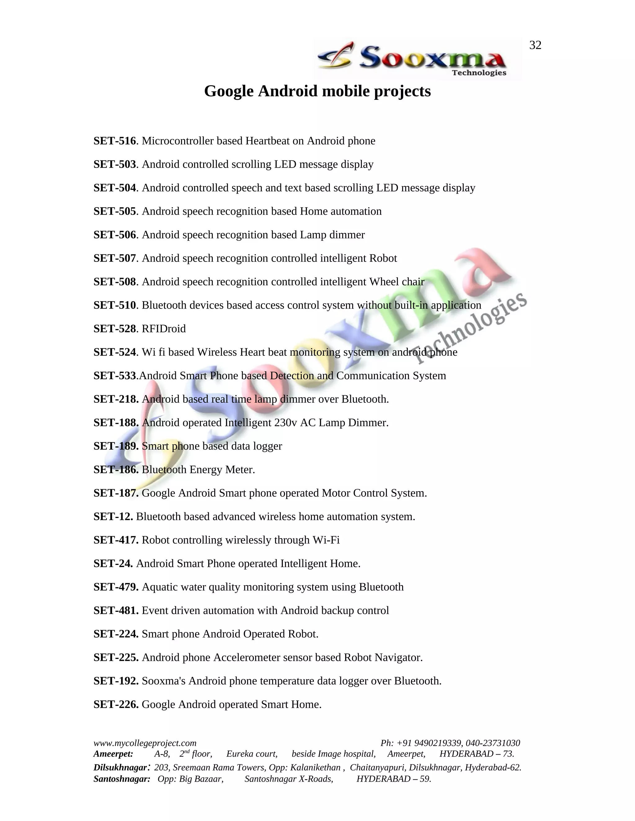 32


                          Google Android mobile projects

SET-516. Microcontroller based Heartbeat on Android phone

SET-503. Android controlled scrolling LED message display

SET-504. Android controlled speech and text based scrolling LED message display

SET-505. Android speech recognition based Home automation

SET-506. Android speech recognition based Lamp dimmer

SET-507. Android speech recognition controlled intelligent Robot

SET-508. Android speech recognition controlled intelligent Wheel chair

SET-510. Bluetooth devices based access control system without built-in application

SET-528. RFIDroid

SET-524. Wi fi based Wireless Heart beat monitoring system on android phone

SET-533.Android Smart Phone based Detection and Communication System

SET-218. Android based real time lamp dimmer over Bluetooth.

SET-188. Android operated Intelligent 230v AC Lamp Dimmer.

SET-189. Smart phone based data logger

SET-186. Bluetooth Energy Meter.

SET-187. Google Android Smart phone operated Motor Control System.

SET-12. Bluetooth based advanced wireless home automation system.

SET-417. Robot controlling wirelessly through Wi-Fi

SET-24. Android Smart Phone operated Intelligent Home.

SET-479. Aquatic water quality monitoring system using Bluetooth

SET-481. Event driven automation with Android backup control

SET-224. Smart phone Android Operated Robot.

SET-225. Android phone Accelerometer sensor based Robot Navigator.

SET-192. Sooxma's Android phone temperature data logger over Bluetooth.

SET-226. Google Android operated Smart Home.


www.mycollegeproject.com                                            Ph: +91 9490219339, 040-23731030
Ameerpet:     A-8, 2nd floor,  Eureka court,  beside Image hospital, Ameerpet,     HYDERABAD – 73.
Dilsukhnagar: 203, Sreemaan Rama Towers, Opp: Kalanikethan , Chaitanyapuri, Dilsukhnagar, Hyderabad-62.
Santoshnagar: Opp: Big Bazaar,     Santoshnagar X-Roads,      HYDERABAD – 59.
 