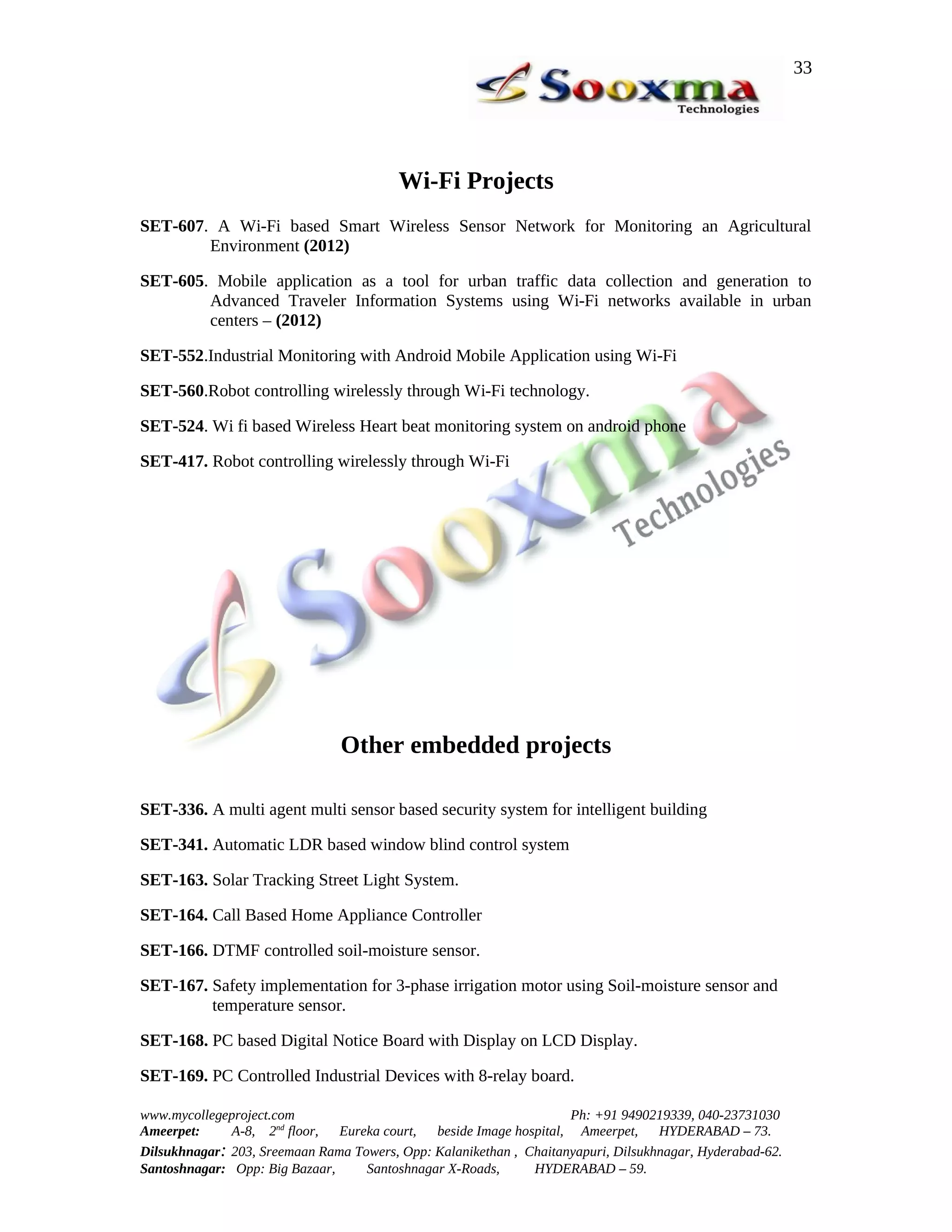 33




                                         Wi-Fi Projects
SET-607. A Wi-Fi based Smart Wireless Sensor Network for Monitoring an Agricultural
        Environment (2012)

SET-605. Mobile application as a tool for urban traffic data collection and generation to
        Advanced Traveler Information Systems using Wi-Fi networks available in urban
        centers – (2012)

SET-552.Industrial Monitoring with Android Mobile Application using Wi-Fi

SET-560.Robot controlling wirelessly through Wi-Fi technology.

SET-524. Wi fi based Wireless Heart beat monitoring system on android phone

SET-417. Robot controlling wirelessly through Wi-Fi




                                Other embedded projects

SET-336. A multi agent multi sensor based security system for intelligent building

SET-341. Automatic LDR based window blind control system

SET-163. Solar Tracking Street Light System.

SET-164. Call Based Home Appliance Controller

SET-166. DTMF controlled soil-moisture sensor.

SET-167. Safety implementation for 3-phase irrigation motor using Soil-moisture sensor and
         temperature sensor.

SET-168. PC based Digital Notice Board with Display on LCD Display.

SET-169. PC Controlled Industrial Devices with 8-relay board.

www.mycollegeproject.com                                            Ph: +91 9490219339, 040-23731030
Ameerpet:     A-8, 2nd floor,  Eureka court,  beside Image hospital, Ameerpet,     HYDERABAD – 73.
Dilsukhnagar: 203, Sreemaan Rama Towers, Opp: Kalanikethan , Chaitanyapuri, Dilsukhnagar, Hyderabad-62.
Santoshnagar: Opp: Big Bazaar,     Santoshnagar X-Roads,      HYDERABAD – 59.
 