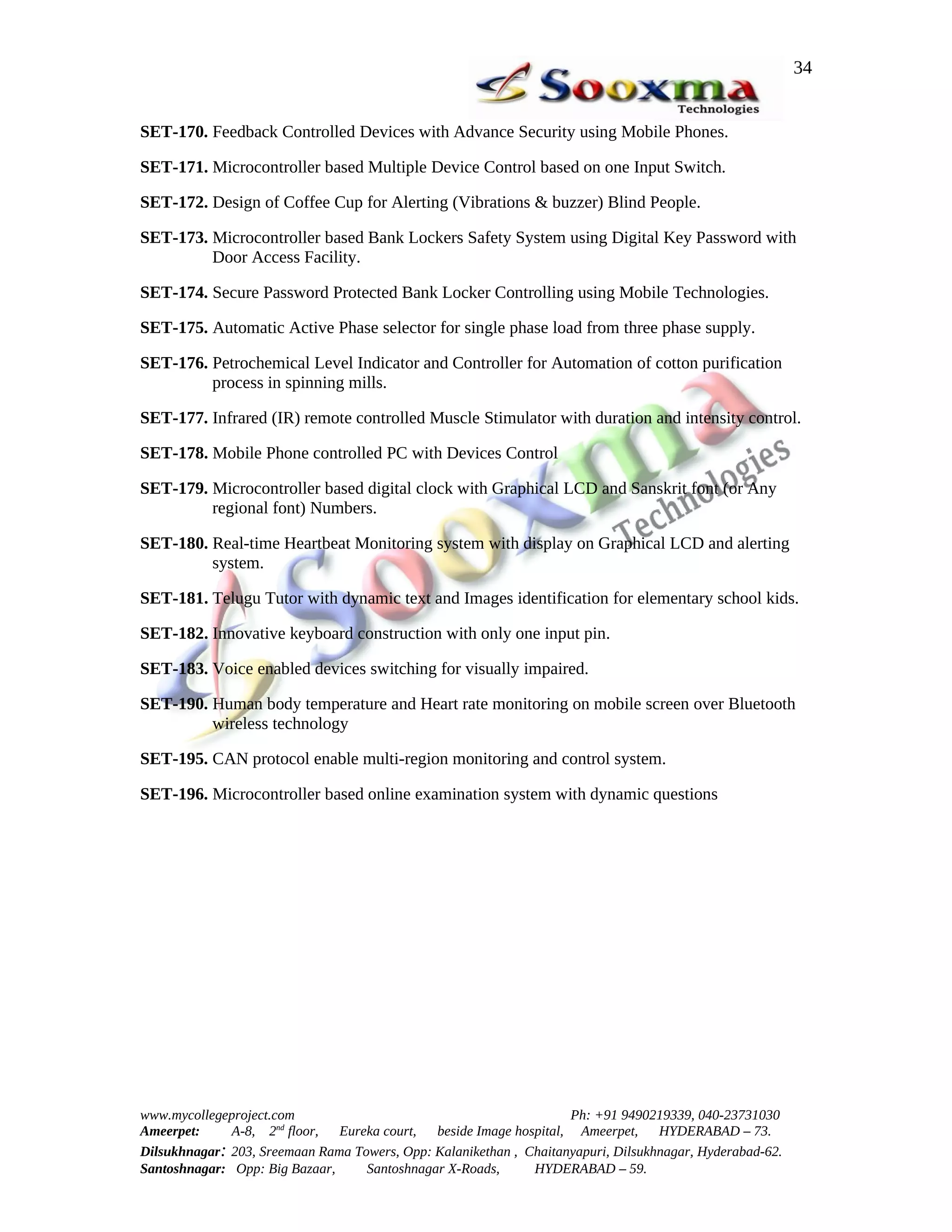 34


SET-170. Feedback Controlled Devices with Advance Security using Mobile Phones.

SET-171. Microcontroller based Multiple Device Control based on one Input Switch.

SET-172. Design of Coffee Cup for Alerting (Vibrations & buzzer) Blind People.

SET-173. Microcontroller based Bank Lockers Safety System using Digital Key Password with
         Door Access Facility.

SET-174. Secure Password Protected Bank Locker Controlling using Mobile Technologies.

SET-175. Automatic Active Phase selector for single phase load from three phase supply.

SET-176. Petrochemical Level Indicator and Controller for Automation of cotton purification
         process in spinning mills.

SET-177. Infrared (IR) remote controlled Muscle Stimulator with duration and intensity control.

SET-178. Mobile Phone controlled PC with Devices Control

SET-179. Microcontroller based digital clock with Graphical LCD and Sanskrit font (or Any
         regional font) Numbers.

SET-180. Real-time Heartbeat Monitoring system with display on Graphical LCD and alerting
         system.

SET-181. Telugu Tutor with dynamic text and Images identification for elementary school kids.

SET-182. Innovative keyboard construction with only one input pin.

SET-183. Voice enabled devices switching for visually impaired.

SET-190. Human body temperature and Heart rate monitoring on mobile screen over Bluetooth
         wireless technology

SET-195. CAN protocol enable multi-region monitoring and control system.

SET-196. Microcontroller based online examination system with dynamic questions




www.mycollegeproject.com                                            Ph: +91 9490219339, 040-23731030
Ameerpet:     A-8, 2nd floor,  Eureka court,  beside Image hospital, Ameerpet,     HYDERABAD – 73.
Dilsukhnagar: 203, Sreemaan Rama Towers, Opp: Kalanikethan , Chaitanyapuri, Dilsukhnagar, Hyderabad-62.
Santoshnagar: Opp: Big Bazaar,     Santoshnagar X-Roads,      HYDERABAD – 59.
 