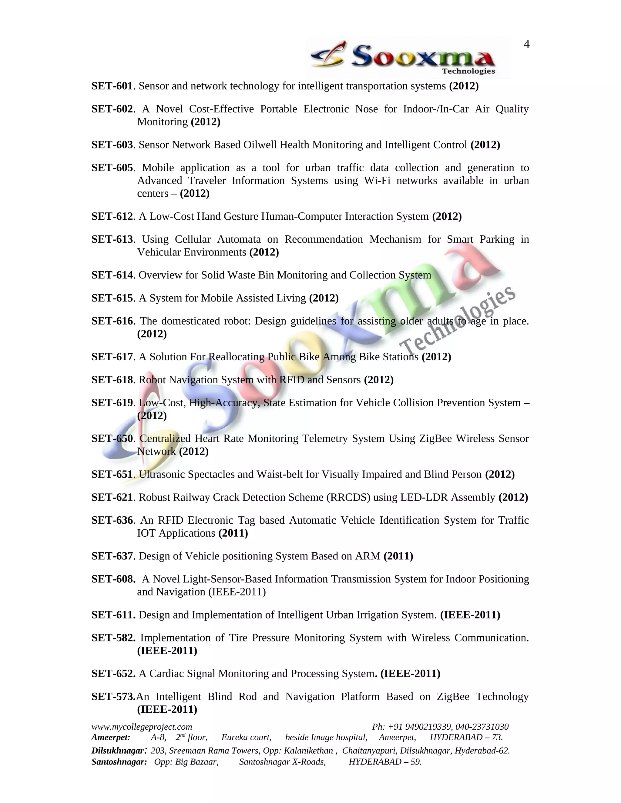 4


SET-601. Sensor and network technology for intelligent transportation systems (2012)

SET-602. A Novel Cost-Effective Portable Electronic Nose for Indoor-/In-Car Air Quality
        Monitoring (2012)

SET-603. Sensor Network Based Oilwell Health Monitoring and Intelligent Control (2012)

SET-605. Mobile application as a tool for urban traffic data collection and generation to
        Advanced Traveler Information Systems using Wi-Fi networks available in urban
        centers – (2012)

SET-612. A Low-Cost Hand Gesture Human-Computer Interaction System (2012)

SET-613. Using Cellular Automata on Recommendation Mechanism for Smart Parking in
        Vehicular Environments (2012)

SET-614. Overview for Solid Waste Bin Monitoring and Collection System

SET-615. A System for Mobile Assisted Living (2012)

SET-616. The domesticated robot: Design guidelines for assisting older adults to age in place.
        (2012)

SET-617. A Solution For Reallocating Public Bike Among Bike Stations (2012)

SET-618. Robot Navigation System with RFID and Sensors (2012)

SET-619. Low-Cost, High-Accuracy, State Estimation for Vehicle Collision Prevention System –
        (2012)

SET-650. Centralized Heart Rate Monitoring Telemetry System Using ZigBee Wireless Sensor
        Network (2012)

SET-651. Ultrasonic Spectacles and Waist-belt for Visually Impaired and Blind Person (2012)

SET-621. Robust Railway Crack Detection Scheme (RRCDS) using LED-LDR Assembly (2012)

SET-636. An RFID Electronic Tag based Automatic Vehicle Identification System for Traffic
        IOT Applications (2011)

SET-637. Design of Vehicle positioning System Based on ARM (2011)

SET-608. A Novel Light-Sensor-Based Information Transmission System for Indoor Positioning
        and Navigation (IEEE-2011)

SET-611. Design and Implementation of Intelligent Urban Irrigation System. (IEEE-2011)

SET-582. Implementation of Tire Pressure Monitoring System with Wireless Communication.
        (IEEE-2011)

SET-652. A Cardiac Signal Monitoring and Processing System. (IEEE-2011)

SET-573.An Intelligent Blind Rod and Navigation Platform Based on ZigBee Technology
        (IEEE-2011)
www.mycollegeproject.com                                            Ph: +91 9490219339, 040-23731030
Ameerpet:     A-8, 2nd floor,  Eureka court,  beside Image hospital, Ameerpet,     HYDERABAD – 73.
Dilsukhnagar: 203, Sreemaan Rama Towers, Opp: Kalanikethan , Chaitanyapuri, Dilsukhnagar, Hyderabad-62.
Santoshnagar: Opp: Big Bazaar,     Santoshnagar X-Roads,      HYDERABAD – 59.
 