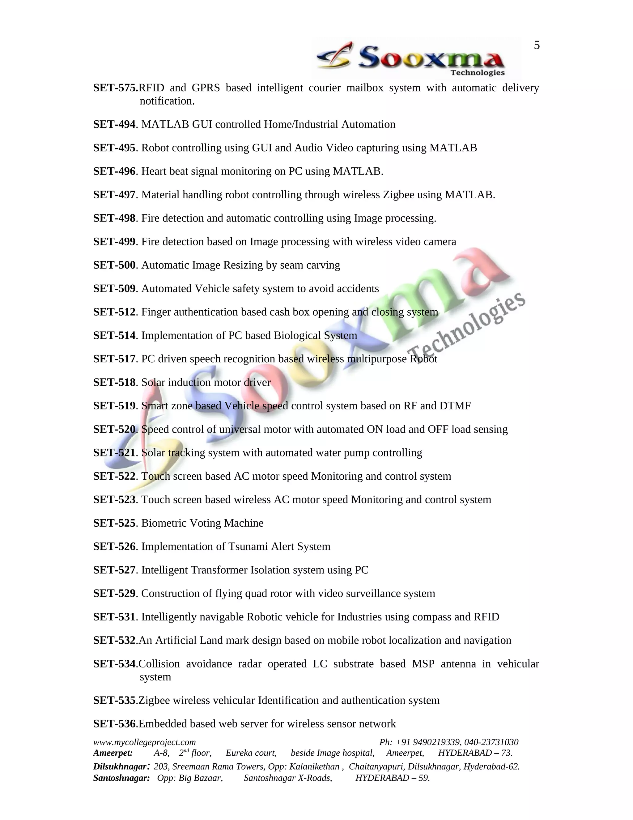 5


SET-575.RFID and GPRS based intelligent courier mailbox system with automatic delivery
        notification.

SET-494. MATLAB GUI controlled Home/Industrial Automation

SET-495. Robot controlling using GUI and Audio Video capturing using MATLAB

SET-496. Heart beat signal monitoring on PC using MATLAB.

SET-497. Material handling robot controlling through wireless Zigbee using MATLAB.

SET-498. Fire detection and automatic controlling using Image processing.

SET-499. Fire detection based on Image processing with wireless video camera

SET-500. Automatic Image Resizing by seam carving

SET-509. Automated Vehicle safety system to avoid accidents

SET-512. Finger authentication based cash box opening and closing system

SET-514. Implementation of PC based Biological System

SET-517. PC driven speech recognition based wireless multipurpose Robot

SET-518. Solar induction motor driver

SET-519. Smart zone based Vehicle speed control system based on RF and DTMF

SET-520. Speed control of universal motor with automated ON load and OFF load sensing

SET-521. Solar tracking system with automated water pump controlling

SET-522. Touch screen based AC motor speed Monitoring and control system

SET-523. Touch screen based wireless AC motor speed Monitoring and control system

SET-525. Biometric Voting Machine

SET-526. Implementation of Tsunami Alert System

SET-527. Intelligent Transformer Isolation system using PC

SET-529. Construction of flying quad rotor with video surveillance system

SET-531. Intelligently navigable Robotic vehicle for Industries using compass and RFID

SET-532.An Artificial Land mark design based on mobile robot localization and navigation

SET-534.Collision avoidance radar operated LC substrate based MSP antenna in vehicular
        system

SET-535.Zigbee wireless vehicular Identification and authentication system

SET-536.Embedded based web server for wireless sensor network
www.mycollegeproject.com                                            Ph: +91 9490219339, 040-23731030
Ameerpet:     A-8, 2nd floor,  Eureka court,  beside Image hospital, Ameerpet,     HYDERABAD – 73.
Dilsukhnagar: 203, Sreemaan Rama Towers, Opp: Kalanikethan , Chaitanyapuri, Dilsukhnagar, Hyderabad-62.
Santoshnagar: Opp: Big Bazaar,     Santoshnagar X-Roads,      HYDERABAD – 59.
 