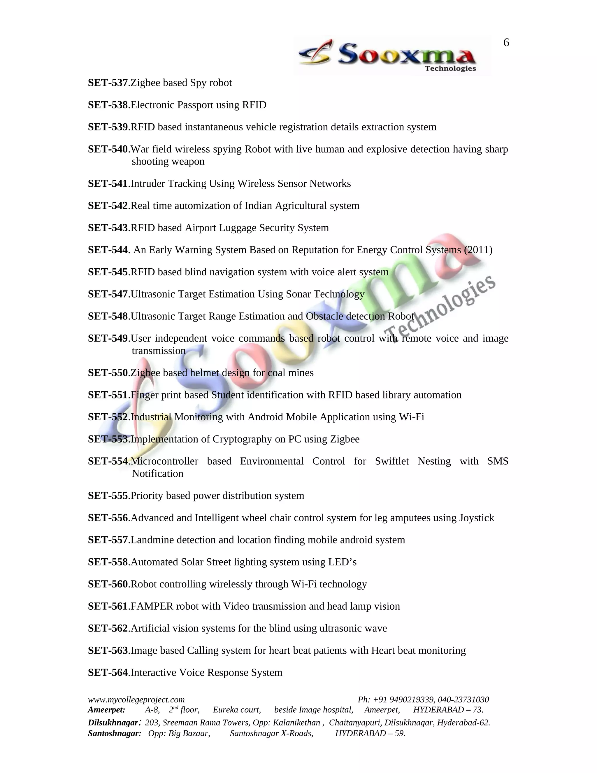 6


SET-537.Zigbee based Spy robot

SET-538.Electronic Passport using RFID

SET-539.RFID based instantaneous vehicle registration details extraction system

SET-540.War field wireless spying Robot with live human and explosive detection having sharp
        shooting weapon

SET-541.Intruder Tracking Using Wireless Sensor Networks

SET-542.Real time automization of Indian Agricultural system

SET-543.RFID based Airport Luggage Security System

SET-544. An Early Warning System Based on Reputation for Energy Control Systems (2011)

SET-545.RFID based blind navigation system with voice alert system

SET-547.Ultrasonic Target Estimation Using Sonar Technology

SET-548.Ultrasonic Target Range Estimation and Obstacle detection Robot

SET-549.User independent voice commands based robot control with remote voice and image
        transmission

SET-550.Zigbee based helmet design for coal mines

SET-551.Finger print based Student identification with RFID based library automation

SET-552.Industrial Monitoring with Android Mobile Application using Wi-Fi

SET-553.Implementation of Cryptography on PC using Zigbee

SET-554.Microcontroller based Environmental Control for Swiftlet Nesting with SMS
        Notification

SET-555.Priority based power distribution system

SET-556.Advanced and Intelligent wheel chair control system for leg amputees using Joystick

SET-557.Landmine detection and location finding mobile android system

SET-558.Automated Solar Street lighting system using LED’s

SET-560.Robot controlling wirelessly through Wi-Fi technology

SET-561.FAMPER robot with Video transmission and head lamp vision

SET-562.Artificial vision systems for the blind using ultrasonic wave

SET-563.Image based Calling system for heart beat patients with Heart beat monitoring

SET-564.Interactive Voice Response System

www.mycollegeproject.com                                            Ph: +91 9490219339, 040-23731030
Ameerpet:     A-8, 2nd floor,  Eureka court,  beside Image hospital, Ameerpet,     HYDERABAD – 73.
Dilsukhnagar: 203, Sreemaan Rama Towers, Opp: Kalanikethan , Chaitanyapuri, Dilsukhnagar, Hyderabad-62.
Santoshnagar: Opp: Big Bazaar,     Santoshnagar X-Roads,      HYDERABAD – 59.
 