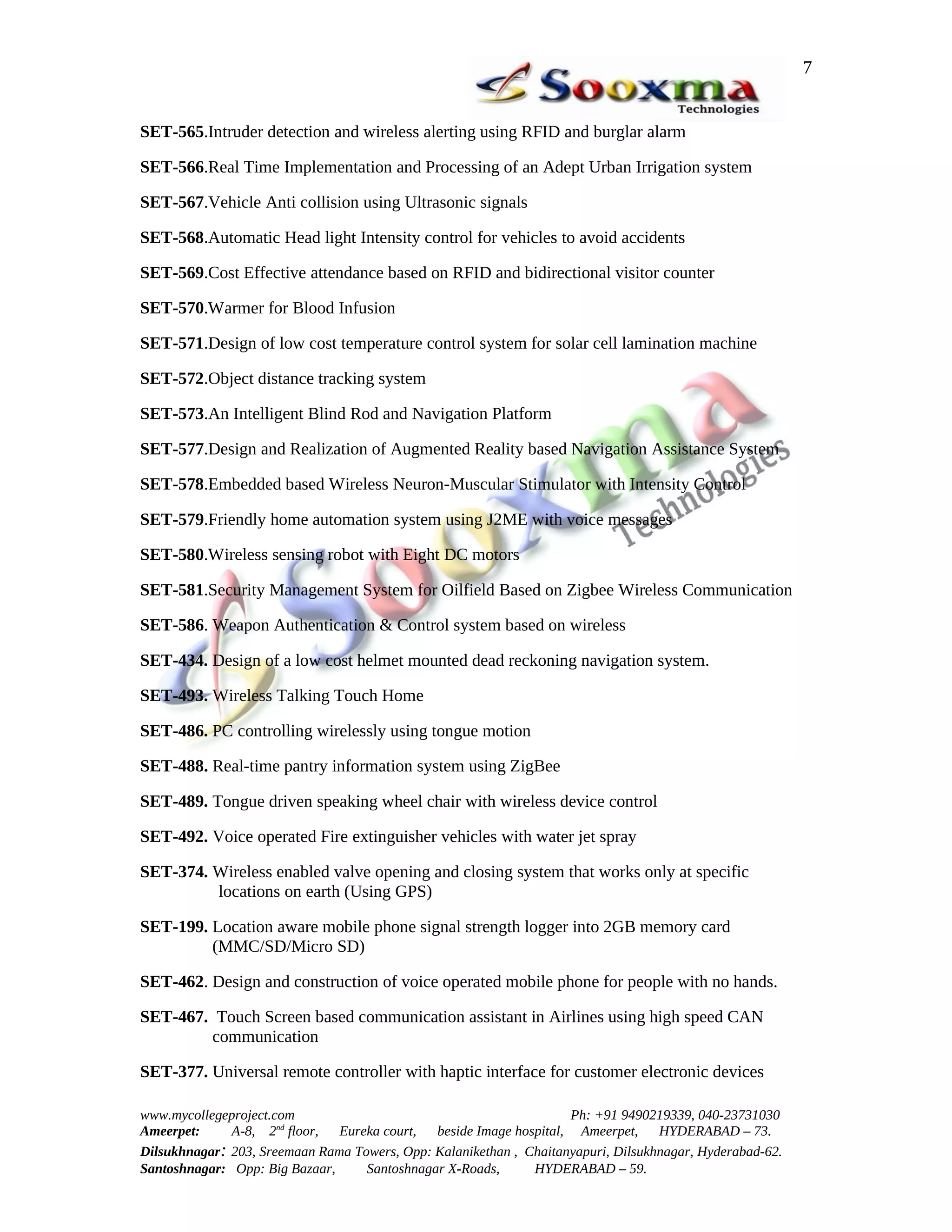 7


SET-565.Intruder detection and wireless alerting using RFID and burglar alarm

SET-566.Real Time Implementation and Processing of an Adept Urban Irrigation system

SET-567.Vehicle Anti collision using Ultrasonic signals

SET-568.Automatic Head light Intensity control for vehicles to avoid accidents

SET-569.Cost Effective attendance based on RFID and bidirectional visitor counter

SET-570.Warmer for Blood Infusion

SET-571.Design of low cost temperature control system for solar cell lamination machine

SET-572.Object distance tracking system

SET-573.An Intelligent Blind Rod and Navigation Platform

SET-577.Design and Realization of Augmented Reality based Navigation Assistance System

SET-578.Embedded based Wireless Neuron-Muscular Stimulator with Intensity Control

SET-579.Friendly home automation system using J2ME with voice messages

SET-580.Wireless sensing robot with Eight DC motors

SET-581.Security Management System for Oilfield Based on Zigbee Wireless Communication

SET-586. Weapon Authentication & Control system based on wireless

SET-434. Design of a low cost helmet mounted dead reckoning navigation system.

SET-493. Wireless Talking Touch Home

SET-486. PC controlling wirelessly using tongue motion

SET-488. Real-time pantry information system using ZigBee

SET-489. Tongue driven speaking wheel chair with wireless device control

SET-492. Voice operated Fire extinguisher vehicles with water jet spray

SET-374. Wireless enabled valve opening and closing system that works only at specific
         locations on earth (Using GPS)

SET-199. Location aware mobile phone signal strength logger into 2GB memory card
         (MMC/SD/Micro SD)

SET-462. Design and construction of voice operated mobile phone for people with no hands.

SET-467. Touch Screen based communication assistant in Airlines using high speed CAN
        communication

SET-377. Universal remote controller with haptic interface for customer electronic devices

www.mycollegeproject.com                                            Ph: +91 9490219339, 040-23731030
Ameerpet:     A-8, 2nd floor,  Eureka court,  beside Image hospital, Ameerpet,     HYDERABAD – 73.
Dilsukhnagar: 203, Sreemaan Rama Towers, Opp: Kalanikethan , Chaitanyapuri, Dilsukhnagar, Hyderabad-62.
Santoshnagar: Opp: Big Bazaar,     Santoshnagar X-Roads,      HYDERABAD – 59.
 