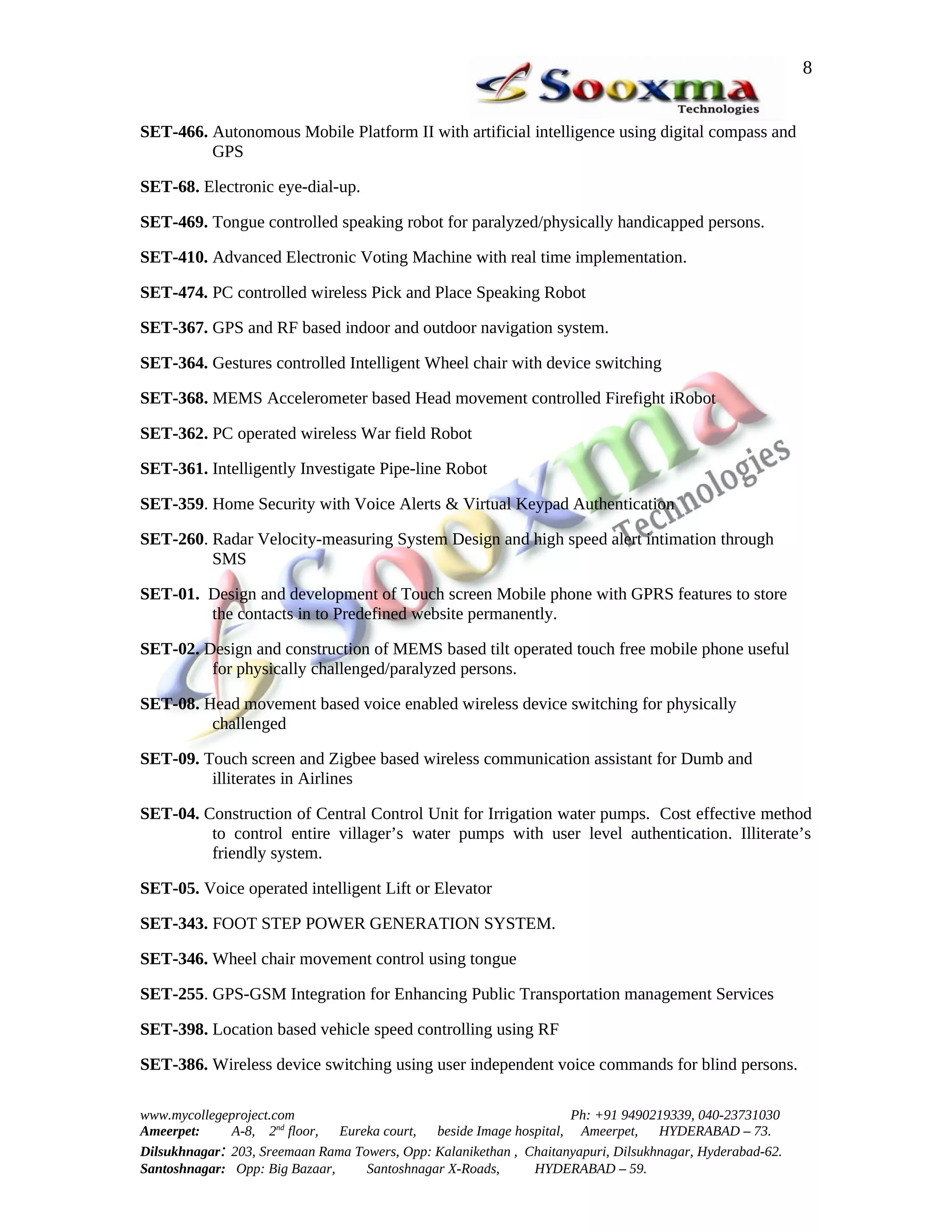 8


SET-466. Autonomous Mobile Platform II with artificial intelligence using digital compass and
         GPS

SET-68. Electronic eye-dial-up.

SET-469. Tongue controlled speaking robot for paralyzed/physically handicapped persons.

SET-410. Advanced Electronic Voting Machine with real time implementation.

SET-474. PC controlled wireless Pick and Place Speaking Robot

SET-367. GPS and RF based indoor and outdoor navigation system.

SET-364. Gestures controlled Intelligent Wheel chair with device switching

SET-368. MEMS Accelerometer based Head movement controlled Firefight iRobot

SET-362. PC operated wireless War field Robot

SET-361. Intelligently Investigate Pipe-line Robot

SET-359. Home Security with Voice Alerts & Virtual Keypad Authentication

SET-260. Radar Velocity-measuring System Design and high speed alert intimation through
         SMS

SET-01. Design and development of Touch screen Mobile phone with GPRS features to store
        the contacts in to Predefined website permanently.

SET-02. Design and construction of MEMS based tilt operated touch free mobile phone useful
         for physically challenged/paralyzed persons.

SET-08. Head movement based voice enabled wireless device switching for physically
         challenged

SET-09. Touch screen and Zigbee based wireless communication assistant for Dumb and
         illiterates in Airlines

SET-04. Construction of Central Control Unit for Irrigation water pumps. Cost effective method
         to control entire villager’s water pumps with user level authentication. Illiterate’s
         friendly system.

SET-05. Voice operated intelligent Lift or Elevator

SET-343. FOOT STEP POWER GENERATION SYSTEM.

SET-346. Wheel chair movement control using tongue

SET-255. GPS-GSM Integration for Enhancing Public Transportation management Services

SET-398. Location based vehicle speed controlling using RF

SET-386. Wireless device switching using user independent voice commands for blind persons.

www.mycollegeproject.com                                            Ph: +91 9490219339, 040-23731030
Ameerpet:     A-8, 2nd floor,  Eureka court,  beside Image hospital, Ameerpet,     HYDERABAD – 73.
Dilsukhnagar: 203, Sreemaan Rama Towers, Opp: Kalanikethan , Chaitanyapuri, Dilsukhnagar, Hyderabad-62.
Santoshnagar: Opp: Big Bazaar,     Santoshnagar X-Roads,      HYDERABAD – 59.
 