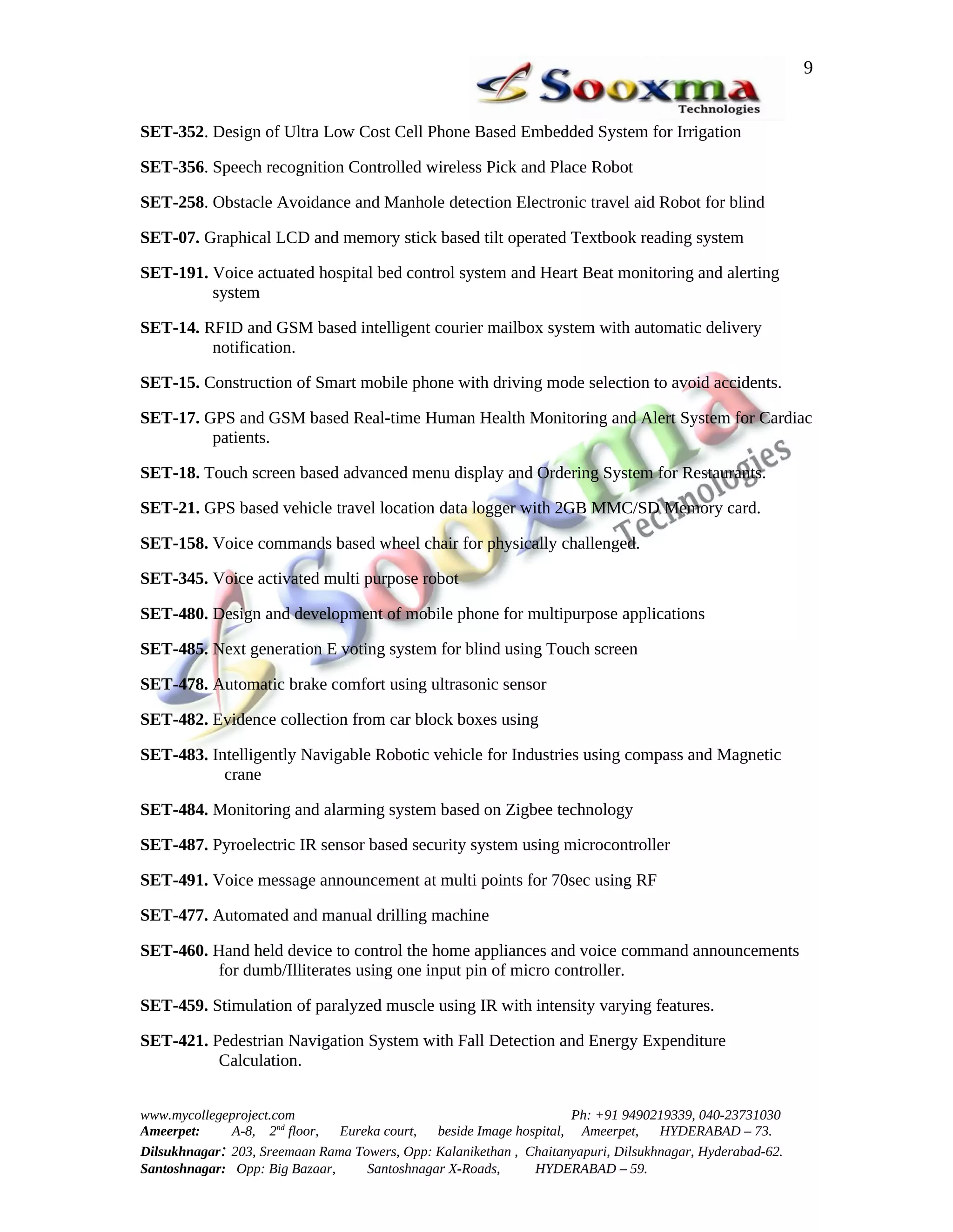 9


SET-352. Design of Ultra Low Cost Cell Phone Based Embedded System for Irrigation

SET-356. Speech recognition Controlled wireless Pick and Place Robot

SET-258. Obstacle Avoidance and Manhole detection Electronic travel aid Robot for blind

SET-07. Graphical LCD and memory stick based tilt operated Textbook reading system

SET-191. Voice actuated hospital bed control system and Heart Beat monitoring and alerting
         system

SET-14. RFID and GSM based intelligent courier mailbox system with automatic delivery
         notification.

SET-15. Construction of Smart mobile phone with driving mode selection to avoid accidents.

SET-17. GPS and GSM based Real-time Human Health Monitoring and Alert System for Cardiac
         patients.

SET-18. Touch screen based advanced menu display and Ordering System for Restaurants.

SET-21. GPS based vehicle travel location data logger with 2GB MMC/SD Memory card.

SET-158. Voice commands based wheel chair for physically challenged.

SET-345. Voice activated multi purpose robot

SET-480. Design and development of mobile phone for multipurpose applications

SET-485. Next generation E voting system for blind using Touch screen

SET-478. Automatic brake comfort using ultrasonic sensor

SET-482. Evidence collection from car block boxes using

SET-483. Intelligently Navigable Robotic vehicle for Industries using compass and Magnetic
           crane

SET-484. Monitoring and alarming system based on Zigbee technology

SET-487. Pyroelectric IR sensor based security system using microcontroller

SET-491. Voice message announcement at multi points for 70sec using RF

SET-477. Automated and manual drilling machine

SET-460. Hand held device to control the home appliances and voice command announcements
         for dumb/Illiterates using one input pin of micro controller.

SET-459. Stimulation of paralyzed muscle using IR with intensity varying features.

SET-421. Pedestrian Navigation System with Fall Detection and Energy Expenditure
          Calculation.


www.mycollegeproject.com                                            Ph: +91 9490219339, 040-23731030
Ameerpet:     A-8, 2nd floor,  Eureka court,  beside Image hospital, Ameerpet,     HYDERABAD – 73.
Dilsukhnagar: 203, Sreemaan Rama Towers, Opp: Kalanikethan , Chaitanyapuri, Dilsukhnagar, Hyderabad-62.
Santoshnagar: Opp: Big Bazaar,     Santoshnagar X-Roads,      HYDERABAD – 59.
 