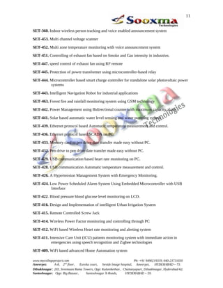 11


SET-360. Indoor wireless person tracking and voice enabled announcement system

SET-453. Multi channel voltage scanner

SET-452. Multi zone temperature monitoring with voice announcement system

SET-451. Controlling of exhaust fan based on Smoke and Gas intensity in industries.

SET-447. speed control of exhaust fan using RF remote

SET-445. Protection of power transformer using microcontroller-based relay

SET-444. Microcontroller based smart charge controller for standalone solar photovoltaic power
         systems

SET-443. Intelligent Navigation Robot for industrial applications

SET-463. Forest fire and rainfall monitoring system using GSM technology

SET-442. Power Management using Bidirectional counter with maximum capacity alarm.

SET-441. Solar based automatic water level sensing and water pumping system

SET-439. Ethernet protocol based Automatic temperature measurement and control.

SET-436. Ethernet protocol based SCADA on PC.

SET-433. Memory card to pen drive date transfer made easy without PC.

SET-432. Pen drive to pen drive date transfer made easy without PC.

SET-429. USB communication based heart rate monitoring on PC.

SET-428. USB communication Automatic temperature measurement and control.

SET-426. A Hypertension Management System with Emergency Monitoring.

SET-424. Low Power Scheduled Alarm System Using Embedded Microcontroller with USB
          Interface

SET-422. Blood pressure blood glucose level monitoring on LCD.

SET-416. Design and Implementation of intelligent Urban Irrigation System

SET-415. Remote Controlled Screw Jack

SET-414. Wireless Power Factor monitoring and controlling through PC

SET-412. WiFi based Wireless Heart rate monitoring and alerting system

SET-411. Intensive Care Unit (ICU) patients monitoring system with immediate action in
          emergencies using speech recognition and Zigbee technologies

SET-409. WiFi based advanced Home Automation system

www.mycollegeproject.com                                            Ph: +91 9490219339, 040-23731030
Ameerpet:     A-8, 2nd floor,  Eureka court,  beside Image hospital, Ameerpet,     HYDERABAD – 73.
Dilsukhnagar: 203, Sreemaan Rama Towers, Opp: Kalanikethan , Chaitanyapuri, Dilsukhnagar, Hyderabad-62.
Santoshnagar: Opp: Big Bazaar,     Santoshnagar X-Roads,      HYDERABAD – 59.
 