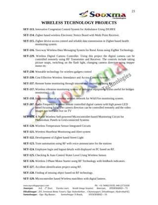 23


                 WIRELESS TECHNOLOGY PROJECTS
SET-113. Innovative Congestion Control System for Ambulance Using ZIGBEE

SET-114. Zigbee based wireless Electronic Notice Board with Multi Point Receiver.

SET-115. Zigbee device access control and reliable data transmission in Zigbee based health
         monitoring system.

SET-116. Two-way Wireless Data Messaging System for Rural Areas using ZigBee Technology.

SET-229. Wireless Digital Camera Controller. Using this project the digital camera can be
        controlled remotely using RF Transmitter and Receiver. The controls include taking
        picture snaps, switching on the flash light, changing camera direction using stepper
        motor etc

SET-230. Wearable technology for wireless gadgets control

SET-339. Cost Effective Wireless Attendance and Access Control System

SET-337. Remote home monitoring through internet and controlling using RF.

SET-117. Wireless vibration monitoring system of industrial equipments (Also useful for bridges
         monitoring).

SET-118. Implementation of wireless sensors network for Wild Fire monitoring system.

SET-207. Radio Frequency wireless remote controlled digital camera with high power LED
         based focusing light. The camera direction can be controlled remotely and the video
         images can bed seen live on TV

SET-119. A Novel Wireless Self-powered Microcontroller-based Monitoring Circuit for
         Photovoltaic Panels in Grid-connected Systems

SET-120. Wireless Temperature Sensor Integrated Circuits

SET-121. Wireless Heartbeat Monitoring and Alert system

SET-122. Development of Zigbee based Street Light

SET-123. Train automation using RF with voice announciator for the stations

SET-124. Employee login and logout details with displayed on PC based on RF.

SET-125. Checking & Auto Control Water Level Using Wireless Sensor.

SET-126. Wireless 3 Phase Motor Starter using RF Technology with feedback indicators.

SET-127. Accident identification project using RF.

SET-128. Finding of missing object based on RF technology.

SET-129. Microcontroller based Wireless matchbox with digital lantern.

www.mycollegeproject.com                                            Ph: +91 9490219339, 040-23731030
Ameerpet:     A-8, 2nd floor,  Eureka court,  beside Image hospital, Ameerpet,     HYDERABAD – 73.
Dilsukhnagar: 203, Sreemaan Rama Towers, Opp: Kalanikethan , Chaitanyapuri, Dilsukhnagar, Hyderabad-62.
Santoshnagar: Opp: Big Bazaar,     Santoshnagar X-Roads,      HYDERABAD – 59.
 